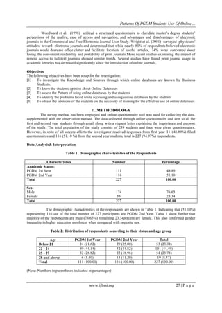 Patterns Of PGDM Students Use Of Online…
www.ijhssi.org 27 | P a g e
Woodward et al. (1998) utilized a structured questionnaire to elucidate master’s degree students’
perceptions of the quality, ease of access and navigation, and advantages and disadvantages of electronic
journals in the Commercial and Free Electronic Journal User Study. Wright et al. (2001) surveyed physicians'
attitudes toward electronic journals and determined that while nearly 80% of respondents believed electronic
journals would decrease office clutter and facilitate location of useful articles, 74% were concerned about
losing the convenient readability and portability of print journals.More recent studies examining the impact of
remote access to full-text journals showed similar trends. Several studies have found print journal usage in
academic libraries has decreased significantly since the introduction of online journals.
Objectives
The following objectives have been setup for the investigation:
[1] To investigate the Knowledge and Sources through which online databases are known by Business
Students.
[2] To know the students opinion about Online Databases
[3] To assess the Pattern of using online databases by the students
[4] To identify the problems faced while accessing and using online databases by the students
[5] To obtain the opinions of the students on the necessity of training for the effective use of online databases
II. METHODOLOGY
The survey method has been employed and online questionnaire tool was used for collecting the data,
supplemented with the observation method. The data collected through online questionnaire and sent to all the
first and second year students through email along with a request letter explaining the importance and purpose
of the study. The total population of the study consists of 239 students and they were given questionnaires.
However, in spite of all sincere efforts the investigator received responses from first year 111(48.89%) filled
questionnaires and 116 (51.10 %) from the second year students, total is 227 (94.97%) respondents.
Data Analysis& Interpretation
Table 1: Demographic characteristics of the Respondents
Characteristics Number Percentage
Academic Status:
PGDM 1st Year
PGDM 2nd Year
111
116
48.89
51.10
Total 227 100.00
Sex:
Male
Female
174
53
76.65
23.34
Total 227 100.00
The demographic characteristics of the respondents are shown in Table 1, Indicating that (51.10%)
representing 116 out of the total number of 227 participants are PGDM 2nd Year. Table 1 show further that
majority of the respondents are male (76.65%) remaining 23.34percent are female. This also confirmed gender
inequality in higher education enrolment when compared with opposite sex.
Table 2: Distribution of respondents according to their status and age group
Age PGDM 1st Year PGDM 2nd Year Total
Below 21 24 (21.62) 29 (25.00) 53 (23.34)
22 - 24 49 (44.14) 52 (44.82) 101 (44.49)
25 - 27 32 (28.82) 22 (18.96) 54 (23.78)
28 and above 6 (5.40) 13 (11.20) 19 (8.37)
Total 111 (100.00) 116 (100.00) 227 (100.00)
(Note: Numbers in parentheses indicated in percentages)
 