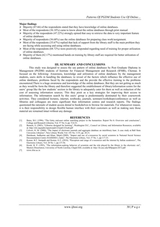 Patterns Of PGDM Students Use Of Online…
www.ijhssi.org 30 | P a g e
Major findings
 Majority (87.66) of the respondents stated that they have knowledge of online databases.
 Most of the respondents (36.18%) came to know about the online databases through print manual.
 Majority of the respondents (47.22%) strongly opined that easy to retrieve the data is very important feature
of online databases.
 Majority of respondents (36.68%) use the online databases for preparing class work/assignment.
 Most of the respondents (35.67%) replied that lack of support from the library staff is the main problem they
are facing while accessing and using online databases.
 Most of the respondents (68.72%) were positively responded regarding need of training for proper utilization
of online databases.
 Majority of them (62.17%) mentioned hands on training by library staff are required for better utilization of
online databases.
III. SUMMARY AND CONCLUSIONS
This study was designed to assess the use pattern of online databases by Post Graduate Diploma in
Management (PGDM) students of Institute for Financial Management and Research (IFMR), Chennai. It
focused on the following: Awareness, knowledge and utilization of online databases by the management
students, users skills in handling the databases; to reveal of the factors which influence the effective use of
online databases; problems faced by the respondents and the provide the effective training to the problems
encountered.There is a huge awareness and knowledge of the online databases. But they are not getting as much
as they would be form the library and therefore suggested the establishment of library/information centre for the
users’ group like the law students’ section in the library to adequately cater for them as well as reduction of the
cost of assessing information sources. This they posit as a key strategies for improving their access to
information. The information search by this users’ group is predominantly dominated by their coursework
activities. They considered lectures, internet, textbooks, journals, seminars/workshops/conferences as well as
libraries and colleagues are more significant than information centres and research reports. The findings
questioned the rationale of student access denial to bookshelves to browse for materials. For whatsoever reason,
it is their responsibility to design flexible human interface with their customers as well as making sure those
material are remained intact without any damage.
REFERENCES
[1] Bates, M.J. (1996), “The Getty end-user online searching project in the humanities: Report No 6: Overview and conclusions”,
College and Research Libraries, Vol. 57 No. 6, pp. 514-23.
[2] Bennett, S. (2003), “Libraries designed for learning”, Washington D.C., Council on Library and Information Resources, available
at: http://clir.org/pubs/reports/pub122/pub122web.pdf
[3] Calvert, H. M. (2000), “The impact of electronic journals and aggregate database on interlibrary loan: A case study at Ball State
University Libraries”, New Library World, Vol. 101 No. 1153, pp. 28-31.
[4] Haridasan, Sudharma and Khan, Majid (2009), “Impact and use of e-resources by social scientists in National Social Science
Documentation Centre (NASSDOC), India”, The Electronic Library, Vol. 27 No. 1, pp.117-33.
[5] Kumar, B.T. Sampath and Kumar, G.T. (2010), “Perception and usage of e-resources and the internet by Indian academics”, The
Electronic Library, Vol. 28 No. 1, pp.137-56.
[6] Kwok, B. P. (1992), “The information-seeking behavior of scientists and the role played by the library in the electronic era”,
Masters Dissertation, University of North Carolina, Chapel Hill, available at: http://ils.unc.edu/MSpapers/2672.pdf
[7] www.ifmr.ac.in
 