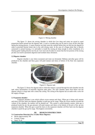 Investigation Analysis On Design…
www.ijceronline.com ||June ||2013|| Page 29
Figure 2.1 Mixing chamber
The figure 2.1 shows the mixing chamber in which the Cow dung and water are mixed in equal
proportions before passed into the digester tank. A rock or wooden plug can be used to close off the inlet pipe
during the mixing process. A sunny location can help warm the contents before they are fed into the digester in
order to preclude thermal shock due to the cold mixing water. In the case of a biogas plant that is directly
connected to animal housing, it is advisable to install the mixing pit deep enough to allow installation of a
floating gutter leading directly into the pit. Care must also be taken to ensure that the low position of the mixing
pit does not result in premature digestion and resultant slurry formation.
2.2 Digester chamber
Digester chamber is one where excrement and water are fermented. Methane and other gases will be
produced in the chamber and these gases will push manure and slurry at bottom of the floor into expansion
chamber.
Figure2.2: Digester tank
The figure 2.2 shows the digester tank in which the manure is passed through the inlet chamber into the
tank where fermentation of anaerobic digestion takes place. The inlet chamber opens from below into the
digester which is a huge tank with a dome like ceiling. The ceiling of the digester has an outlet with a valve for
the supply of biogas
2.3 Expansion chamber
Expansion chamber is one which collects excess manure and slurry. When gas is being used, manure
and slurry will flow back into digester chamber to push gas up for usage. When the excess manure exceeds the
volume of the chamber, the manure will be drained out. This system is called dynamic system, when gas is
produced inside the pit, the gas pressure will push manure and slurry at the bottom of the pit to flow up into
expansion chamber. When this gas is used the slurry in the expansion chamber will flow back into the digester
chamber to push the gas up for usage. This happens consistently.
III. DESIGN/CONSTRUCTION
3.1 Construction Materials (For 2-Cubic-Meter Digester)
 Bricks approximately 700
 Cement, 6 bags.
 Sand, 74 cft.
 