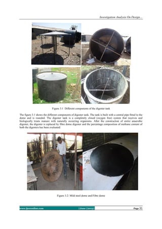 Investigation Analysis On Design…
www.ijceronline.com ||June ||2013|| Page 31
Figure 3.1 Different components of the digester tank
The figure 3.1 shows the different components of digester tank. The tank is built with a central pipe fitted to the
dome and is rounded. The digester tank is a completely closed (oxygen free) system that receives and
biologically treats manure with naturally occurring organisms. After the construction of entire anaerobic
digester, the digester is replaced by fibre dome digester and the percentage composition of methane content of
both the digesters has been evaluated.
Figure 3.2: Mild steel dome and Fibre dome
 