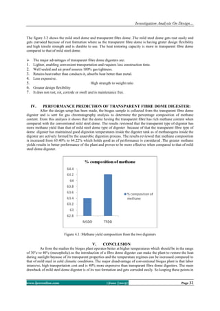 Investigation Analysis On Design…
www.ijceronline.com ||June ||2013|| Page 32
The figure 3.2 shows the mild steel dome and transparent fibre dome .The mild steel dome gets rust easily and
gets corroded because of rust formation where as the transparent fibre dome is having grater design flexibility
and high tensile strength and is durable to use. The heat restoring capacity is more in transparent fibre dome
compared to that of mild steel dome.
 The major advantages of transparent fibre dome digesters are:
1. Lighter, enabling convenient transportation and requires less construction time.
2. Well sealed and air proof assures 100% gas tightness.
3. Retains heat rather than conducts it, absorbs heat better than metal.
4. Less expensive.
5. High strength to weight ratio
6. Greater design flexibility
7. It does not rust, rot, corrode or swell and is maintenance free.
IV. PERFORMANCE PREDICTION OF TRANSPARENT FIBRE DOME DIGESTER:
After the design setup has been made, the biogas sample is collected from the transparent fibre dome
digester and is sent for gas chromatography analysis to determine the percentage composition of methane
content. From this analysis it shows that the dome having the transparent fibre has rich methane content when
compared with the conventional mild steel dome. The results reviewed that the transparent type of digester has
more methane yield than that of mild steel dome type of digester because of that the transparent fibre type of
dome digester has maintained good digestion temperatures inside the digester tank as of methanogens inside the
digester are actively formed by the anaerobic digestion process. The results reviewed that methane composition
is increased from 63.40% to 64.22% which holds good as of performance is considered .The greater methane
yields results in better performance of the plant and proves to be more effective when compared to that of mild
steel dome digester.
Figure 4.1: Methane yield composition from the two digesters
V. CONCLUSION
As from the studies the biogas plant operates better at higher temperatures which should be in the range
of 30°c to 40°c (mesopholic).so the introduction of a fibre dome digester can make the plant to restore the heat
during sunlight because of its transparent properties and the temperature regimes can be increased compared to
that of mild steel in cold climatic conditions. The major disadvantage of conventional biogas plant is that labor
intensive, high transportation cost and is 40% more expensive than transparent fibre dome digesters. The main
drawback of mild steel dome digester is of its rust formation and gets corroded easily. So keeping these points in
 