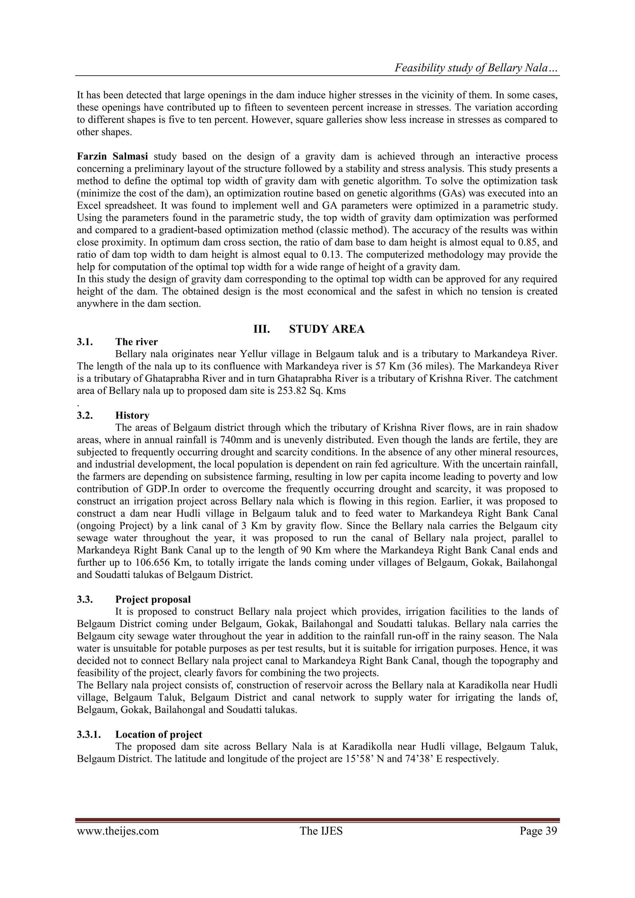 Feasibility study of Bellary Nala…
www.theijes.com The IJES Page 39
It has been detected that large openings in the dam induce higher stresses in the vicinity of them. In some cases,
these openings have contributed up to fifteen to seventeen percent increase in stresses. The variation according
to different shapes is five to ten percent. However, square galleries show less increase in stresses as compared to
other shapes.
Farzin Salmasi study based on the design of a gravity dam is achieved through an interactive process
concerning a preliminary layout of the structure followed by a stability and stress analysis. This study presents a
method to define the optimal top width of gravity dam with genetic algorithm. To solve the optimization task
(minimize the cost of the dam), an optimization routine based on genetic algorithms (GAs) was executed into an
Excel spreadsheet. It was found to implement well and GA parameters were optimized in a parametric study.
Using the parameters found in the parametric study, the top width of gravity dam optimization was performed
and compared to a gradient-based optimization method (classic method). The accuracy of the results was within
close proximity. In optimum dam cross section, the ratio of dam base to dam height is almost equal to 0.85, and
ratio of dam top width to dam height is almost equal to 0.13. The computerized methodology may provide the
help for computation of the optimal top width for a wide range of height of a gravity dam.
In this study the design of gravity dam corresponding to the optimal top width can be approved for any required
height of the dam. The obtained design is the most economical and the safest in which no tension is created
anywhere in the dam section.
III. STUDY AREA
3.1. The river
Bellary nala originates near Yellur village in Belgaum taluk and is a tributary to Markandeya River.
The length of the nala up to its confluence with Markandeya river is 57 Km (36 miles). The Markandeya River
is a tributary of Ghataprabha River and in turn Ghataprabha River is a tributary of Krishna River. The catchment
area of Bellary nala up to proposed dam site is 253.82 Sq. Kms
.
3.2. History
The areas of Belgaum district through which the tributary of Krishna River flows, are in rain shadow
areas, where in annual rainfall is 740mm and is unevenly distributed. Even though the lands are fertile, they are
subjected to frequently occurring drought and scarcity conditions. In the absence of any other mineral resources,
and industrial development, the local population is dependent on rain fed agriculture. With the uncertain rainfall,
the farmers are depending on subsistence farming, resulting in low per capita income leading to poverty and low
contribution of GDP.In order to overcome the frequently occurring drought and scarcity, it was proposed to
construct an irrigation project across Bellary nala which is flowing in this region. Earlier, it was proposed to
construct a dam near Hudli village in Belgaum taluk and to feed water to Markandeya Right Bank Canal
(ongoing Project) by a link canal of 3 Km by gravity flow. Since the Bellary nala carries the Belgaum city
sewage water throughout the year, it was proposed to run the canal of Bellary nala project, parallel to
Markandeya Right Bank Canal up to the length of 90 Km where the Markandeya Right Bank Canal ends and
further up to 106.656 Km, to totally irrigate the lands coming under villages of Belgaum, Gokak, Bailahongal
and Soudatti talukas of Belgaum District.
3.3. Project proposal
It is proposed to construct Bellary nala project which provides, irrigation facilities to the lands of
Belgaum District coming under Belgaum, Gokak, Bailahongal and Soudatti talukas. Bellary nala carries the
Belgaum city sewage water throughout the year in addition to the rainfall run-off in the rainy season. The Nala
water is unsuitable for potable purposes as per test results, but it is suitable for irrigation purposes. Hence, it was
decided not to connect Bellary nala project canal to Markandeya Right Bank Canal, though the topography and
feasibility of the project, clearly favors for combining the two projects.
The Bellary nala project consists of, construction of reservoir across the Bellary nala at Karadikolla near Hudli
village, Belgaum Taluk, Belgaum District and canal network to supply water for irrigating the lands of,
Belgaum, Gokak, Bailahongal and Soudatti talukas.
3.3.1. Location of project
The proposed dam site across Bellary Nala is at Karadikolla near Hudli village, Belgaum Taluk,
Belgaum District. The latitude and longitude of the project are 15’58’ N and 74’38’ E respectively.
 