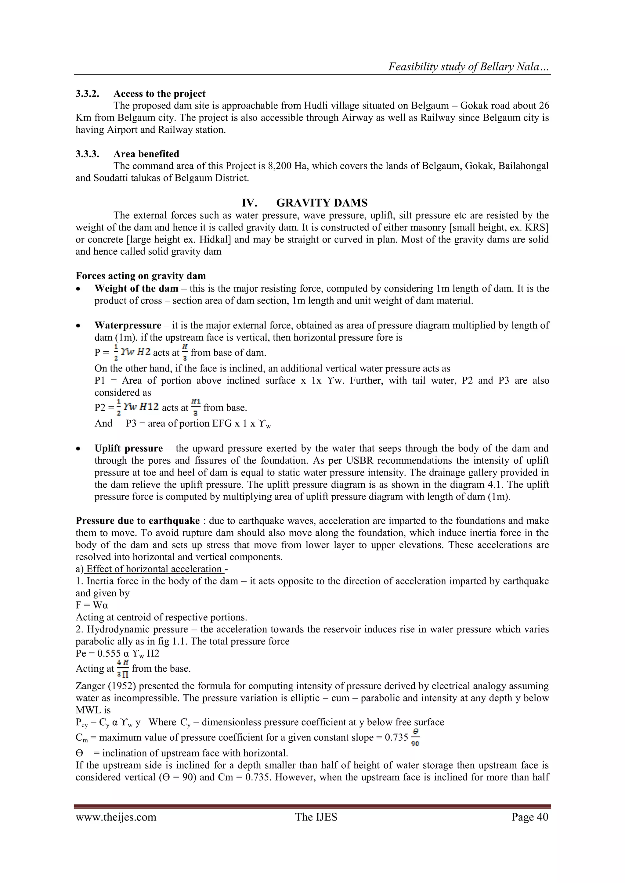 Feasibility study of Bellary Nala…
www.theijes.com The IJES Page 40
3.3.2. Access to the project
The proposed dam site is approachable from Hudli village situated on Belgaum – Gokak road about 26
Km from Belgaum city. The project is also accessible through Airway as well as Railway since Belgaum city is
having Airport and Railway station.
3.3.3. Area benefited
The command area of this Project is 8,200 Ha, which covers the lands of Belgaum, Gokak, Bailahongal
and Soudatti talukas of Belgaum District.
IV. GRAVITY DAMS
The external forces such as water pressure, wave pressure, uplift, silt pressure etc are resisted by the
weight of the dam and hence it is called gravity dam. It is constructed of either masonry [small height, ex. KRS]
or concrete [large height ex. Hidkal] and may be straight or curved in plan. Most of the gravity dams are solid
and hence called solid gravity dam
Forces acting on gravity dam
 Weight of the dam – this is the major resisting force, computed by considering 1m length of dam. It is the
product of cross – section area of dam section, 1m length and unit weight of dam material.
 Waterpressure – it is the major external force, obtained as area of pressure diagram multiplied by length of
dam (1m). if the upstream face is vertical, then horizontal pressure fore is
P = acts at from base of dam.
On the other hand, if the face is inclined, an additional vertical water pressure acts as
P1 = Area of portion above inclined surface x 1x ϒw. Further, with tail water, P2 and P3 are also
considered as
P2 = acts at from base.
And P3 = area of portion EFG x 1 x ϒw
 Uplift pressure – the upward pressure exerted by the water that seeps through the body of the dam and
through the pores and fissures of the foundation. As per USBR recommendations the intensity of uplift
pressure at toe and heel of dam is equal to static water pressure intensity. The drainage gallery provided in
the dam relieve the uplift pressure. The uplift pressure diagram is as shown in the diagram 4.1. The uplift
pressure force is computed by multiplying area of uplift pressure diagram with length of dam (1m).
Pressure due to earthquake : due to earthquake waves, acceleration are imparted to the foundations and make
them to move. To avoid rupture dam should also move along the foundation, which induce inertia force in the
body of the dam and sets up stress that move from lower layer to upper elevations. These accelerations are
resolved into horizontal and vertical components.
a) Effect of horizontal acceleration -
1. Inertia force in the body of the dam – it acts opposite to the direction of acceleration imparted by earthquake
and given by
F = Wα
Acting at centroid of respective portions.
2. Hydrodynamic pressure – the acceleration towards the reservoir induces rise in water pressure which varies
parabolic ally as in fig 1.1. The total pressure force
Pe = 0.555 α ϒw H2
Acting at from the base.
Zanger (1952) presented the formula for computing intensity of pressure derived by electrical analogy assuming
water as incompressible. The pressure variation is elliptic – cum – parabolic and intensity at any depth y below
MWL is
Pey = Cy α ϒw y Where Cy = dimensionless pressure coefficient at y below free surface
Cm = maximum value of pressure coefficient for a given constant slope = 0.735
Ө = inclination of upstream face with horizontal.
If the upstream side is inclined for a depth smaller than half of height of water storage then upstream face is
considered vertical (Ө = 90) and Cm = 0.735. However, when the upstream face is inclined for more than half
 