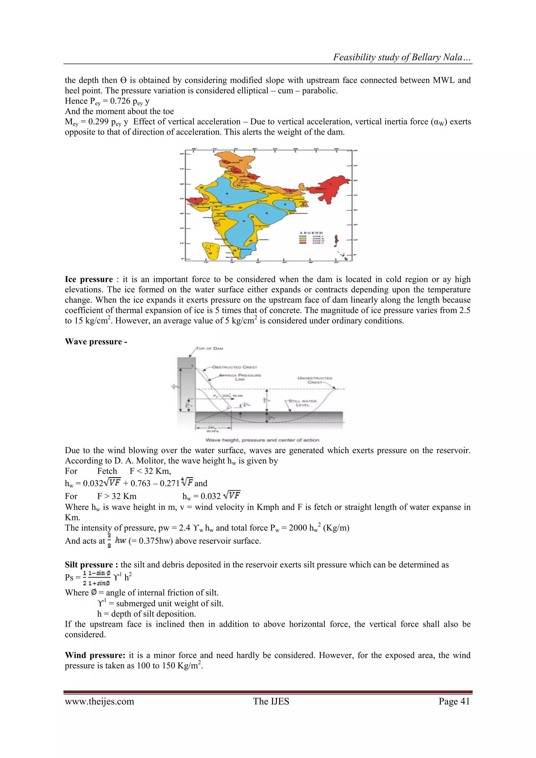 Feasibility study of Bellary Nala…
www.theijes.com The IJES Page 41
the depth then Ө is obtained by considering modified slope with upstream face connected between MWL and
heel point. The pressure variation is considered elliptical – cum – parabolic.
Hence Pey = 0.726 pey y
And the moment about the toe
Mey = 0.299 pey y Effect of vertical acceleration – Due to vertical acceleration, vertical inertia force (αW) exerts
opposite to that of direction of acceleration. This alerts the weight of the dam.
Ice pressure : it is an important force to be considered when the dam is located in cold region or ay high
elevations. The ice formed on the water surface either expands or contracts depending upon the temperature
change. When the ice expands it exerts pressure on the upstream face of dam linearly along the length because
coefficient of thermal expansion of ice is 5 times that of concrete. The magnitude of ice pressure varies from 2.5
to 15 kg/cm2
. However, an average value of 5 kg/cm2
is considered under ordinary conditions.
Wave pressure -
Due to the wind blowing over the water surface, waves are generated which exerts pressure on the reservoir.
According to D. A. Molitor, the wave height hw is given by
For Fetch F < 32 Km,
hw = 0.032 + 0.763 – 0.271 and
For F > 32 Km hw = 0.032
Where hw is wave height in m, v = wind velocity in Kmph and F is fetch or straight length of water expanse in
Km.
The intensity of pressure, pw = 2.4 ϒw hw and total force Pw = 2000 hw
2
(Kg/m)
And acts at (= 0.375hw) above reservoir surface.
Silt pressure : the silt and debris deposited in the reservoir exerts silt pressure which can be determined as
Ps = ϒ1
h2
Where = angle of internal friction of silt.
ϒ1
= submerged unit weight of silt.
h = depth of silt deposition.
If the upstream face is inclined then in addition to above horizontal force, the vertical force shall also be
considered.
Wind pressure: it is a minor force and need hardly be considered. However, for the exposed area, the wind
pressure is taken as 100 to 150 Kg/m2
.
 