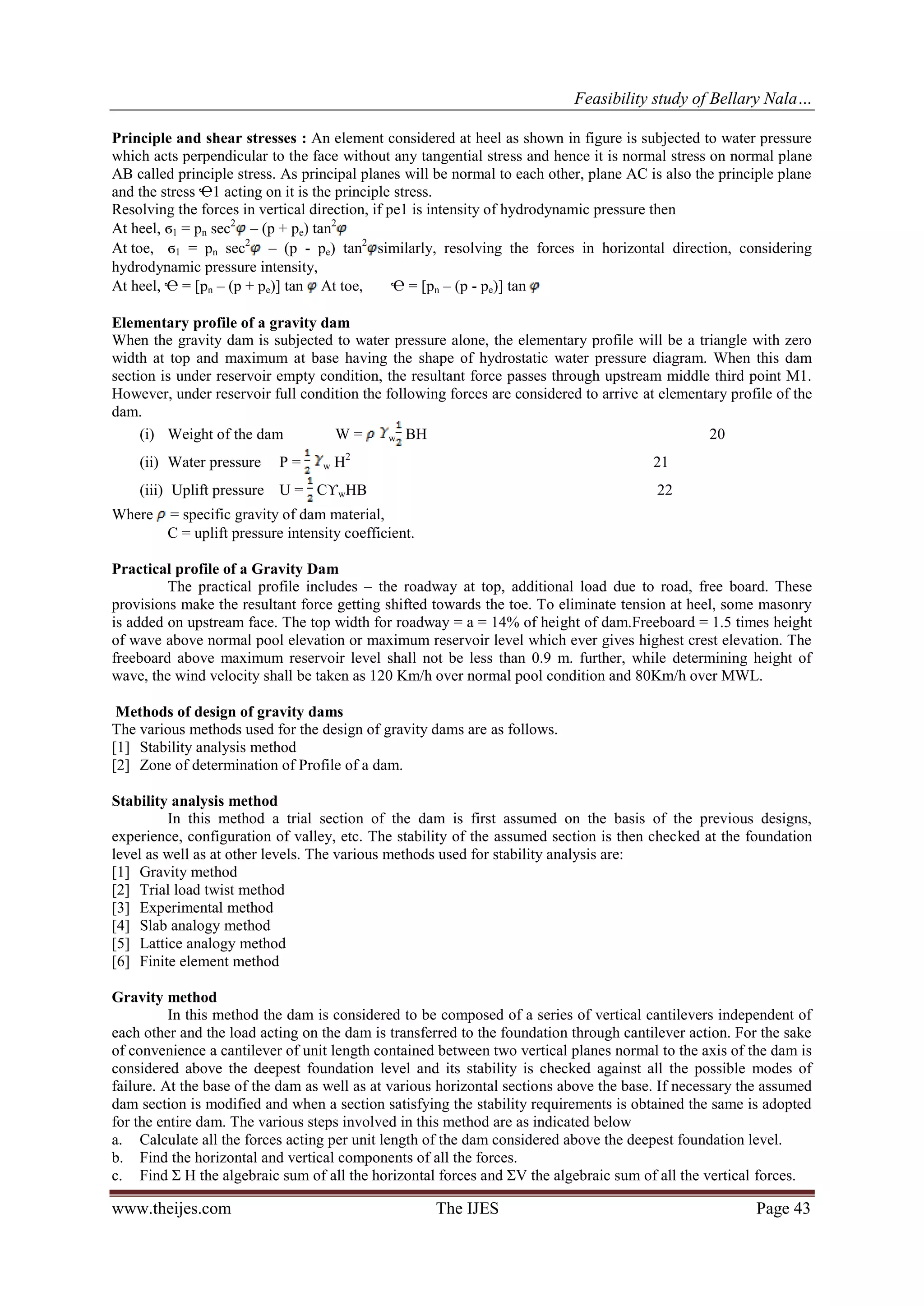 Feasibility study of Bellary Nala…
www.theijes.com The IJES Page 43
Principle and shear stresses : An element considered at heel as shown in figure is subjected to water pressure
which acts perpendicular to the face without any tangential stress and hence it is normal stress on normal plane
AB called principle stress. As principal planes will be normal to each other, plane AC is also the principle plane
and the stress Ҽ1 acting on it is the principle stress.
Resolving the forces in vertical direction, if pe1 is intensity of hydrodynamic pressure then
At heel, ϭ1 = pn sec2
– (p + pe) tan2
At toe, ϭ1 = pn sec2
– (p - pe) tan2
similarly, resolving the forces in horizontal direction, considering
hydrodynamic pressure intensity,
At heel, Ҽ = [pn – (p + pe)] tan At toe, Ҽ = [pn – (p - pe)] tan
Elementary profile of a gravity dam
When the gravity dam is subjected to water pressure alone, the elementary profile will be a triangle with zero
width at top and maximum at base having the shape of hydrostatic water pressure diagram. When this dam
section is under reservoir empty condition, the resultant force passes through upstream middle third point M1.
However, under reservoir full condition the following forces are considered to arrive at elementary profile of the
dam.
(i) Weight of the dam W = w BH 20
(ii) Water pressure P = w H2
21
(iii) Uplift pressure U = CϒwHB 22
Where = specific gravity of dam material,
C = uplift pressure intensity coefficient.
Practical profile of a Gravity Dam
The practical profile includes – the roadway at top, additional load due to road, free board. These
provisions make the resultant force getting shifted towards the toe. To eliminate tension at heel, some masonry
is added on upstream face. The top width for roadway = a = 14% of height of dam.Freeboard = 1.5 times height
of wave above normal pool elevation or maximum reservoir level which ever gives highest crest elevation. The
freeboard above maximum reservoir level shall not be less than 0.9 m. further, while determining height of
wave, the wind velocity shall be taken as 120 Km/h over normal pool condition and 80Km/h over MWL.
Methods of design of gravity dams
The various methods used for the design of gravity dams are as follows.
[1] Stability analysis method
[2] Zone of determination of Profile of a dam.
Stability analysis method
In this method a trial section of the dam is first assumed on the basis of the previous designs,
experience, configuration of valley, etc. The stability of the assumed section is then checked at the foundation
level as well as at other levels. The various methods used for stability analysis are:
[1] Gravity method
[2] Trial load twist method
[3] Experimental method
[4] Slab analogy method
[5] Lattice analogy method
[6] Finite element method
Gravity method
In this method the dam is considered to be composed of a series of vertical cantilevers independent of
each other and the load acting on the dam is transferred to the foundation through cantilever action. For the sake
of convenience a cantilever of unit length contained between two vertical planes normal to the axis of the dam is
considered above the deepest foundation level and its stability is checked against all the possible modes of
failure. At the base of the dam as well as at various horizontal sections above the base. If necessary the assumed
dam section is modified and when a section satisfying the stability requirements is obtained the same is adopted
for the entire dam. The various steps involved in this method are as indicated below
a. Calculate all the forces acting per unit length of the dam considered above the deepest foundation level.
b. Find the horizontal and vertical components of all the forces.
c. Find Σ H the algebraic sum of all the horizontal forces and ΣV the algebraic sum of all the vertical forces.
 