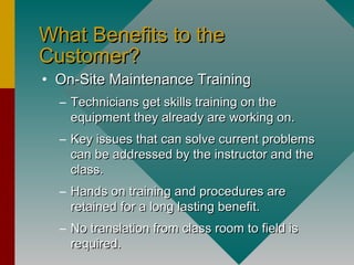 What Benefits to theWhat Benefits to the
Customer?Customer?
• On-Site Maintenance TrainingOn-Site Maintenance Training
– Technicians get skills training on theTechnicians get skills training on the
equipment they already are working on.equipment they already are working on.
– Key issues that can solve current problemsKey issues that can solve current problems
can be addressed by the instructor and thecan be addressed by the instructor and the
class.class.
– Hands on training and procedures areHands on training and procedures are
retained for a long lasting benefit.retained for a long lasting benefit.
– No translation from class room to field isNo translation from class room to field is
required.required.
 