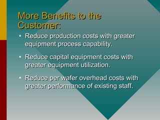 More Benefits to theMore Benefits to the
Customer:Customer:
• Reduce production costs with greaterReduce production costs with greater
equipment process capability.equipment process capability.
• Reduce capital equipment costs withReduce capital equipment costs with
greater equipment utilization.greater equipment utilization.
• Reduce per wafer overhead costs withReduce per wafer overhead costs with
greater performance of existing staff.greater performance of existing staff.
 
