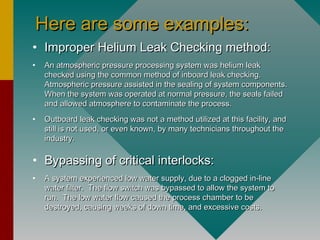 Here are some examples:Here are some examples:
• Improper Helium Leak Checking method:Improper Helium Leak Checking method:
• An atmospheric pressure processing system was helium leakAn atmospheric pressure processing system was helium leak
checked using the common method of inboard leak checking.checked using the common method of inboard leak checking.
Atmospheric pressure assisted in the sealing of system components.Atmospheric pressure assisted in the sealing of system components.
When the system was operated at normal pressure, the seals failedWhen the system was operated at normal pressure, the seals failed
and allowed atmosphere to contaminate the process.and allowed atmosphere to contaminate the process.
• Outboard leak checking was not a method utilized at this facility, andOutboard leak checking was not a method utilized at this facility, and
still is not used, or even known, by many technicians throughout thestill is not used, or even known, by many technicians throughout the
industry.industry.
• Bypassing of critical interlocks:Bypassing of critical interlocks:
• A system experienced low water supply, due to a clogged in-lineA system experienced low water supply, due to a clogged in-line
water filter. The flow switch was bypassed to allow the system towater filter. The flow switch was bypassed to allow the system to
run. The low water flow caused the process chamber to berun. The low water flow caused the process chamber to be
destroyed, causing weeks of down time, and excessive costs.destroyed, causing weeks of down time, and excessive costs.
 
