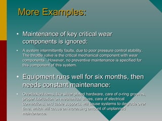 More Examples:More Examples:
• Maintenance of key critical wearMaintenance of key critical wear
components is ignored:components is ignored:
• A system intermittently faults, due to poor pressure control stability.A system intermittently faults, due to poor pressure control stability.
The throttle valve is the critical mechanical component with wearThe throttle valve is the critical mechanical component with wear
components. However, no preventive maintenance is specified forcomponents. However, no preventive maintenance is specified for
this component of this system.this component of this system.
• Equipment runs well for six months, thenEquipment runs well for six months, then
needs constant maintenance:needs constant maintenance:
• Overlooked items, like silver plated hardware, care of o-ring grooves,Overlooked items, like silver plated hardware, care of o-ring grooves,
proper lubrication on mechanical drives, care of electricalproper lubrication on mechanical drives, care of electrical
connections, and cable supports, will cause systems to degrade overconnections, and cable supports, will cause systems to degrade over
time, which will cause an increasing amount of unplannedtime, which will cause an increasing amount of unplanned
maintenance.maintenance.
 