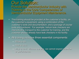 Our Solution:Our Solution:
Provide the Semiconductor Industry withProvide the Semiconductor Industry with
Training in the Core Competencies ofTraining in the Core Competencies of
Semiconductor Equipment Maintenance.Semiconductor Equipment Maintenance.
• This training should be provided at the customer’s facility, onThis training should be provided at the customer’s facility, on
the customer’s equipment, using a combination of thethe customer’s equipment, using a combination of the
customer’s tools and documentation, and a package of coursecustomer’s tools and documentation, and a package of course
tools and hardware. For example, helium leak checkers aretools and hardware. For example, helium leak checkers are
impractical to transport to the customer for training, and theimpractical to transport to the customer for training, and the
customer should already have leak checkers in his facility.customer should already have leak checkers in his facility.
• All training includes three essential components:All training includes three essential components:
– What to do.What to do.
– How to do it.How to do it.
– Why to do it. Without the why, we cannot expect retentionWhy to do it. Without the why, we cannot expect retention
or performance.or performance.
 