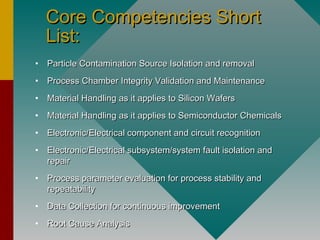 Core Competencies ShortCore Competencies Short
List:List:
• Particle Contamination Source Isolation and removalParticle Contamination Source Isolation and removal
• Process Chamber Integrity Validation and MaintenanceProcess Chamber Integrity Validation and Maintenance
• Material Handling as it applies to Silicon WafersMaterial Handling as it applies to Silicon Wafers
• Material Handling as it applies to Semiconductor ChemicalsMaterial Handling as it applies to Semiconductor Chemicals
• Electronic/Electrical component and circuit recognitionElectronic/Electrical component and circuit recognition
• Electronic/Electrical subsystem/system fault isolation andElectronic/Electrical subsystem/system fault isolation and
repairrepair
• Process parameter evaluation for process stability andProcess parameter evaluation for process stability and
repeatabilityrepeatability
• Data Collection for continuous improvementData Collection for continuous improvement
• Root Cause AnalysisRoot Cause Analysis
 