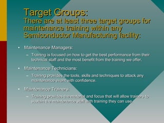 Target Groups:Target Groups:
There are at least three target groups forThere are at least three target groups for
maintenance training within anymaintenance training within any
Semiconductor Manufacturing facility:Semiconductor Manufacturing facility:
• Maintenance Managers:Maintenance Managers:
– Training is focused on how to get the best performance from theirTraining is focused on how to get the best performance from their
technical staff and the most benefit from the training we offer.technical staff and the most benefit from the training we offer.
• Maintenance Technicians:Maintenance Technicians:
– Training provides the tools, skills and techniques to attack anyTraining provides the tools, skills and techniques to attack any
maintenance event with confidence.maintenance event with confidence.
• Maintenance Trainers:Maintenance Trainers:
– Training provides the material and focus that will allow trainers toTraining provides the material and focus that will allow trainers to
sustain the maintenance staff with training they can use.sustain the maintenance staff with training they can use.
 