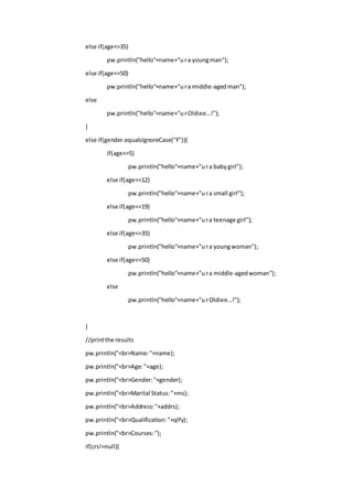 else if(age<=35)
pw.println("hello"+name+"ura youngman");
else if(age<=50)
pw.println("hello"+name+"ura middle-agedman");
else
pw.println("hello"+name+"urOldiee...!");
}
else if(gender.equalsIgnoreCase("F")){
if(age<=5)
pw.println("hello"+name+"ura babygirl");
else if(age<=12)
pw.println("hello"+name+"ura small girl");
else if(age<=19)
pw.println("hello"+name+"ura teenage girl");
else if(age<=35)
pw.println("hello"+name+"ura youngwoman");
else if(age<=50)
pw.println("hello"+name+"ura middle-agedwoman");
else
pw.println("hello"+name+"urOldiee...!");
}
//printthe results
pw.println("<br>Name:"+name);
pw.println("<br>Age:"+age);
pw.println("<br>Gender:"+gender);
pw.println("<br>Marital Status:"+ms);
pw.println("<br>Address:"+addrs);
pw.println("<br>Qualification:"+qlfy);
pw.println("<br>Courses:");
if(crs!=null){
 