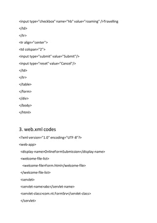 <input type="checkbox" name="hb" value="roaming" />Travelling
</td>
</tr>
<tr align="center">
<td colspan="2">
<input type="submit" value="Submit"/>
<input type="reset" value="Cancel"/>
</td>
</tr>
</table>
</form>
</div>
</body>
</html>
3. web.xml codes
<?xml version="1.0" encoding="UTF-8"?>
<web-app>
<display-name>OnlineFormSubmission</display-name>
<welcome-file-list>
<welcome-file>Form.html</welcome-file>
</welcome-file-list>
<servlet>
<servlet-name>abc</servlet-name>
<servlet-class>com.nt.FormSrv</servlet-class>
</servlet>
 
