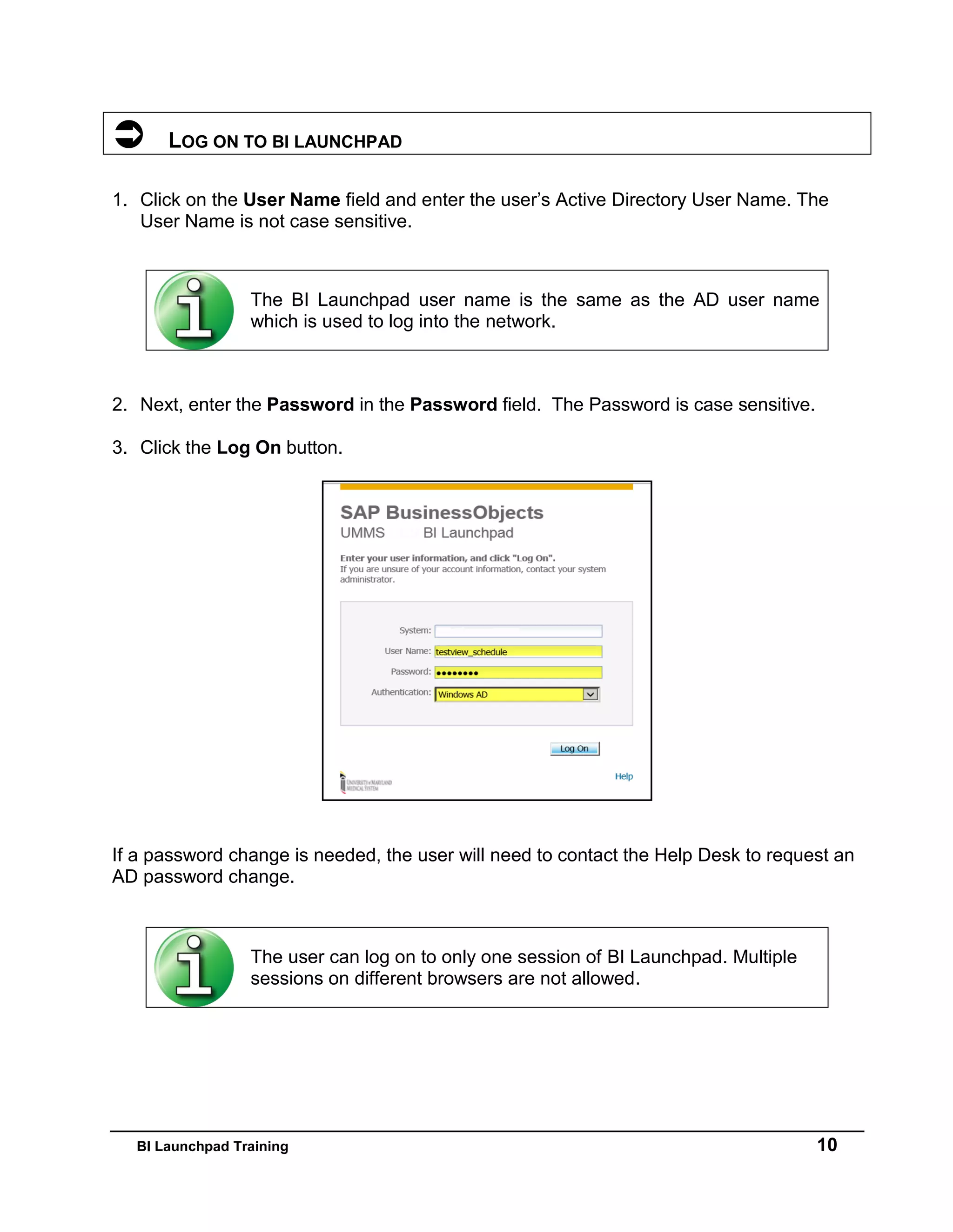 BI Launchpad Training 10
 LOG ON TO BI LAUNCHPAD
1. Click on the User Name field and enter the user’s Active Directory User Name. The
User Name is not case sensitive.
2. Next, enter the Password in the Password field. The Password is case sensitive.
3. Click the Log On button.
If a password change is needed, the user will need to contact the Help Desk to request an
AD password change.
The BI Launchpad user name is the same as the AD user name
which is used to log into the network.
The user can log on to only one session of BI Launchpad. Multiple
sessions on different browsers are not allowed.
 