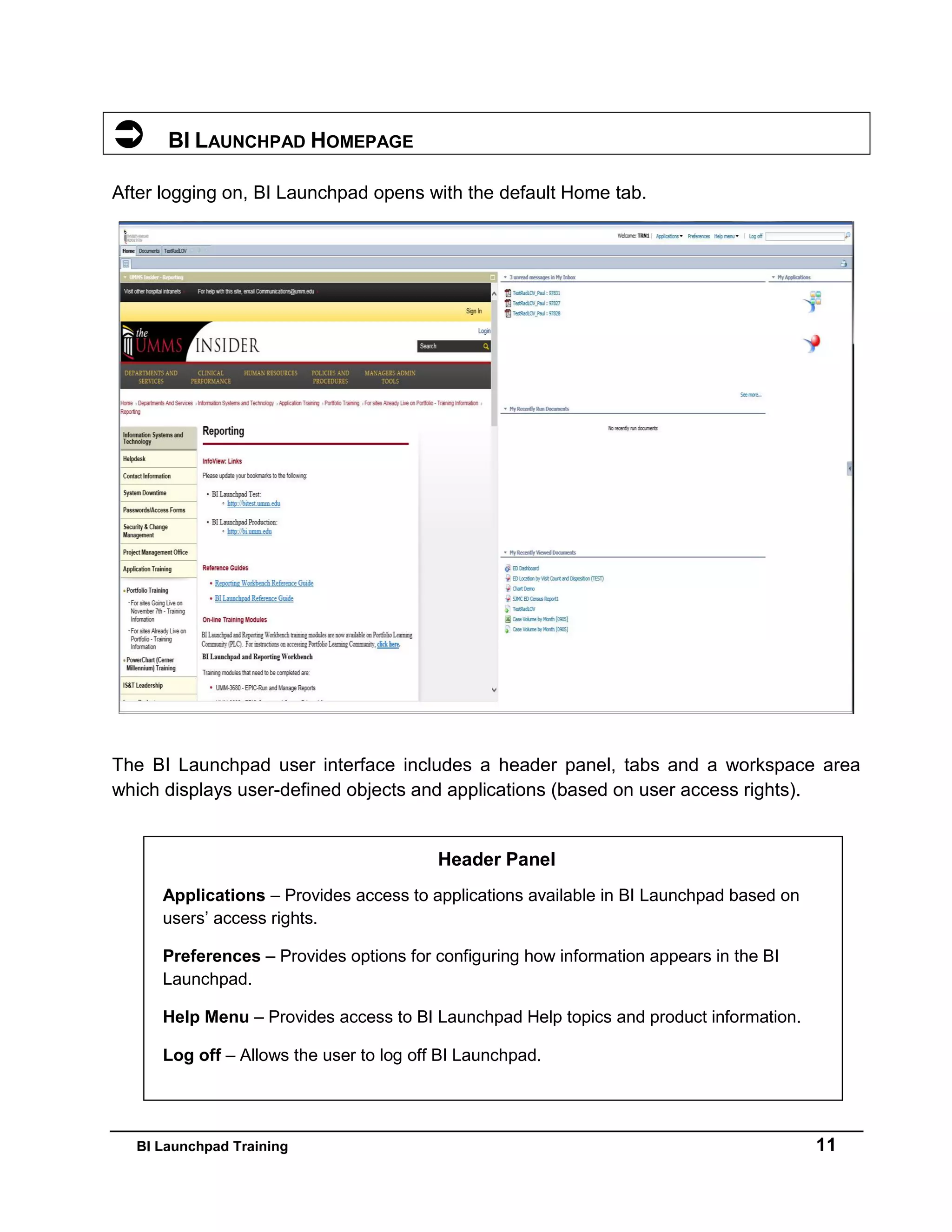 BI Launchpad Training 11
 BI LAUNCHPAD HOMEPAGE
After logging on, BI Launchpad opens with the default Home tab.
The BI Launchpad user interface includes a header panel, tabs and a workspace area
which displays user-defined objects and applications (based on user access rights).
Header Panel
Applications – Provides access to applications available in BI Launchpad based on
users’ access rights.
Preferences – Provides options for configuring how information appears in the BI
Launchpad.
Help Menu – Provides access to BI Launchpad Help topics and product information.
Log off – Allows the user to log off BI Launchpad.
 