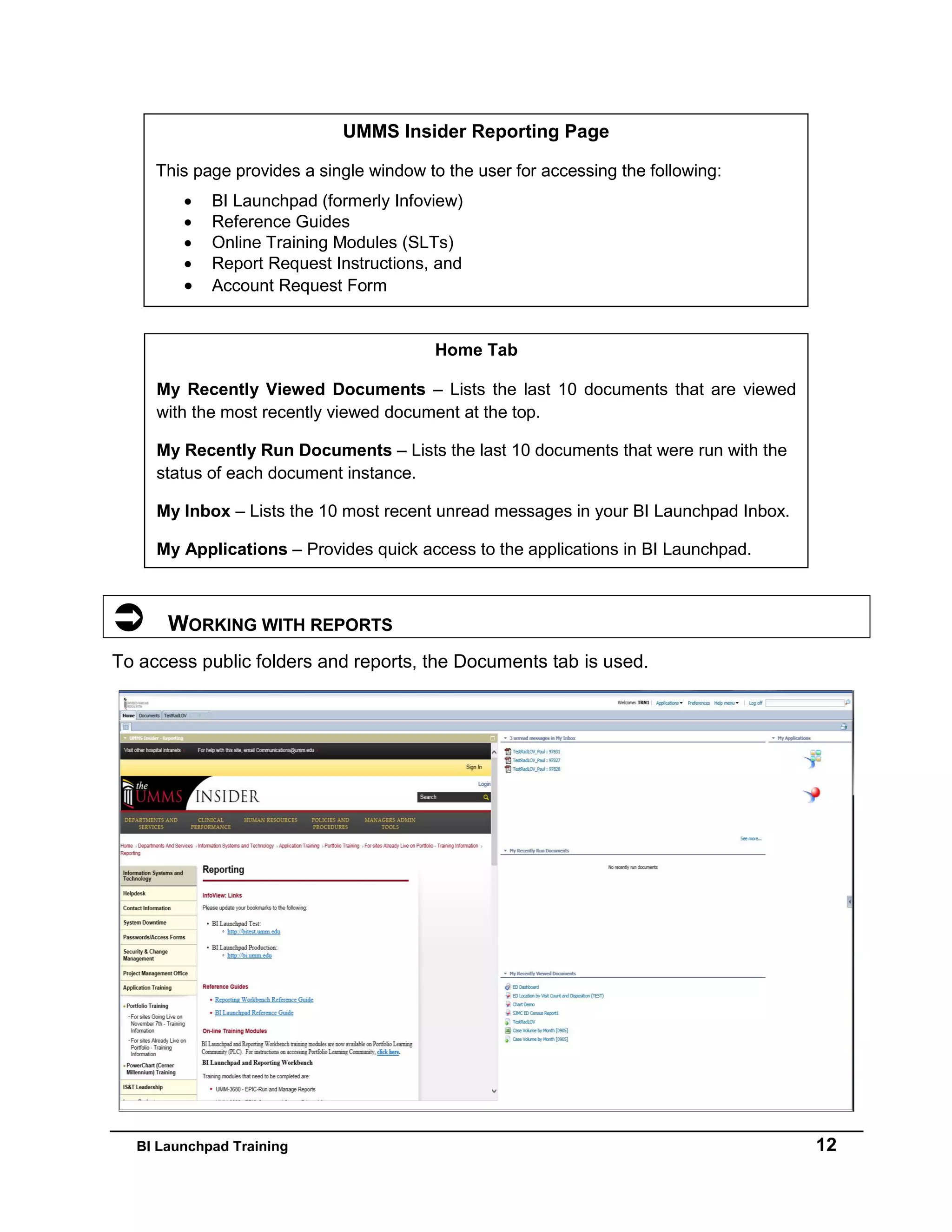 BI Launchpad Training 12
 WORKING WITH REPORTS
To access public folders and reports, the Documents tab is used.
UMMS Insider Reporting Page
This page provides a single window to the user for accessing the following:
 BI Launchpad (formerly Infoview)
 Reference Guides
 Online Training Modules (SLTs)
 Report Request Instructions, and
 Account Request Form
Home Tab
My Recently Viewed Documents – Lists the last 10 documents that are viewed
with the most recently viewed document at the top.
My Recently Run Documents – Lists the last 10 documents that were run with the
status of each document instance.
My Inbox – Lists the 10 most recent unread messages in your BI Launchpad Inbox.
My Applications – Provides quick access to the applications in BI Launchpad.
 