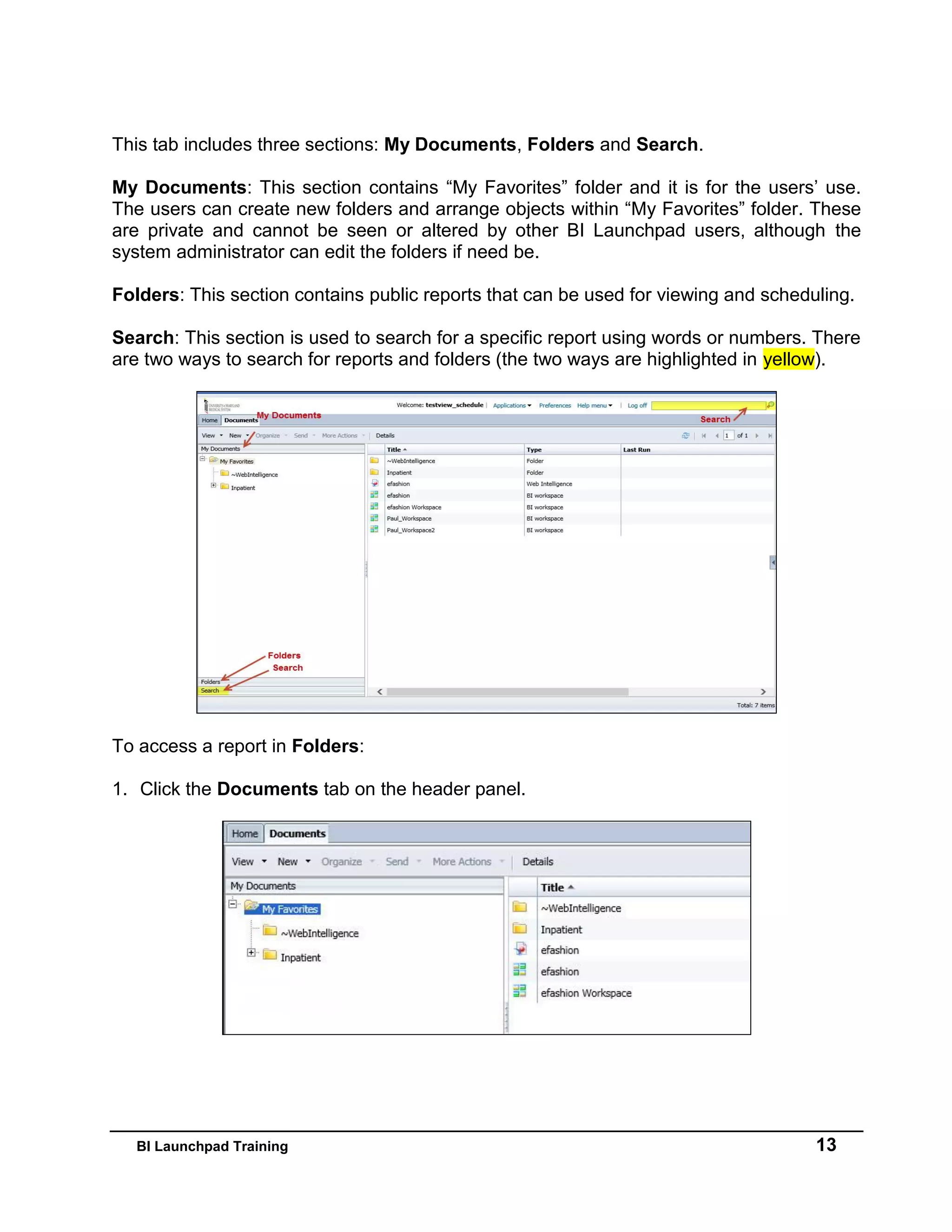 BI Launchpad Training 13
This tab includes three sections: My Documents, Folders and Search.
My Documents: This section contains “My Favorites” folder and it is for the users’ use.
The users can create new folders and arrange objects within “My Favorites” folder. These
are private and cannot be seen or altered by other BI Launchpad users, although the
system administrator can edit the folders if need be.
Folders: This section contains public reports that can be used for viewing and scheduling.
Search: This section is used to search for a specific report using words or numbers. There
are two ways to search for reports and folders (the two ways are highlighted in yellow).
To access a report in Folders:
1. Click the Documents tab on the header panel.
 
