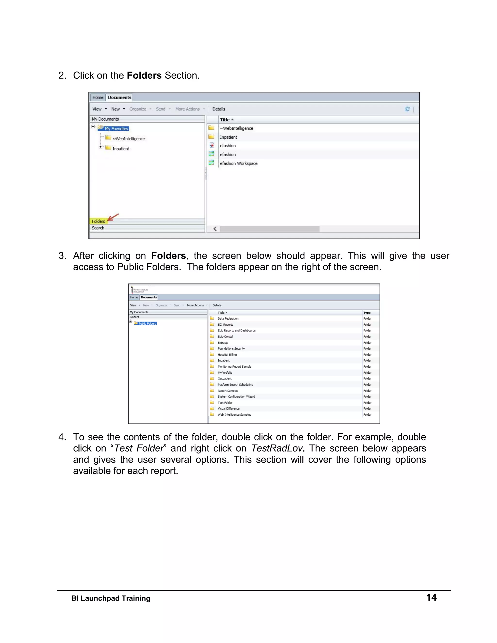 BI Launchpad Training 14
2. Click on the Folders Section.
3. After clicking on Folders, the screen below should appear. This will give the user
access to Public Folders. The folders appear on the right of the screen.
4. To see the contents of the folder, double click on the folder. For example, double
click on “Test Folder” and right click on TestRadLov. The screen below appears
and gives the user several options. This section will cover the following options
available for each report.
 