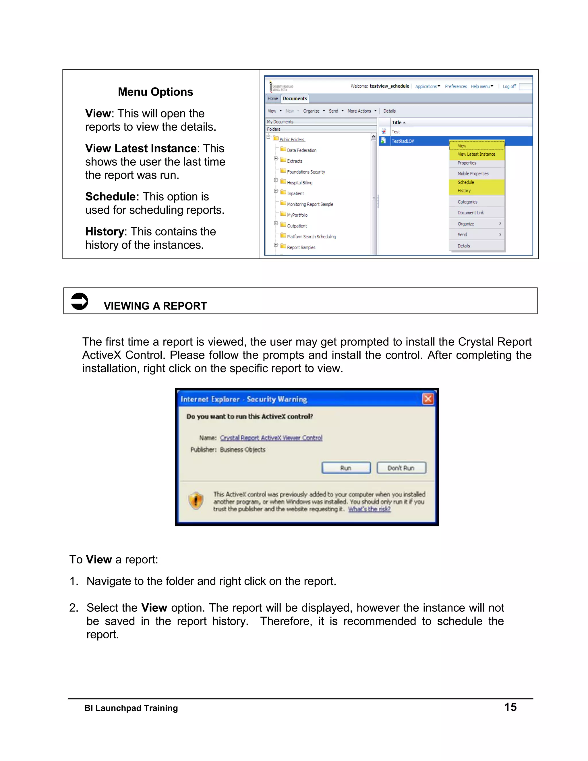 BI Launchpad Training 15
Menu Options
View: This will open the
reports to view the details.
View Latest Instance: This
shows the user the last time
the report was run.
Schedule: This option is
used for scheduling reports.
History: This contains the
history of the instances.
 VIEWING A REPORT
The first time a report is viewed, the user may get prompted to install the Crystal Report
ActiveX Control. Please follow the prompts and install the control. After completing the
installation, right click on the specific report to view.
To View a report:
1. Navigate to the folder and right click on the report.
2. Select the View option. The report will be displayed, however the instance will not
be saved in the report history. Therefore, it is recommended to schedule the
report.
 