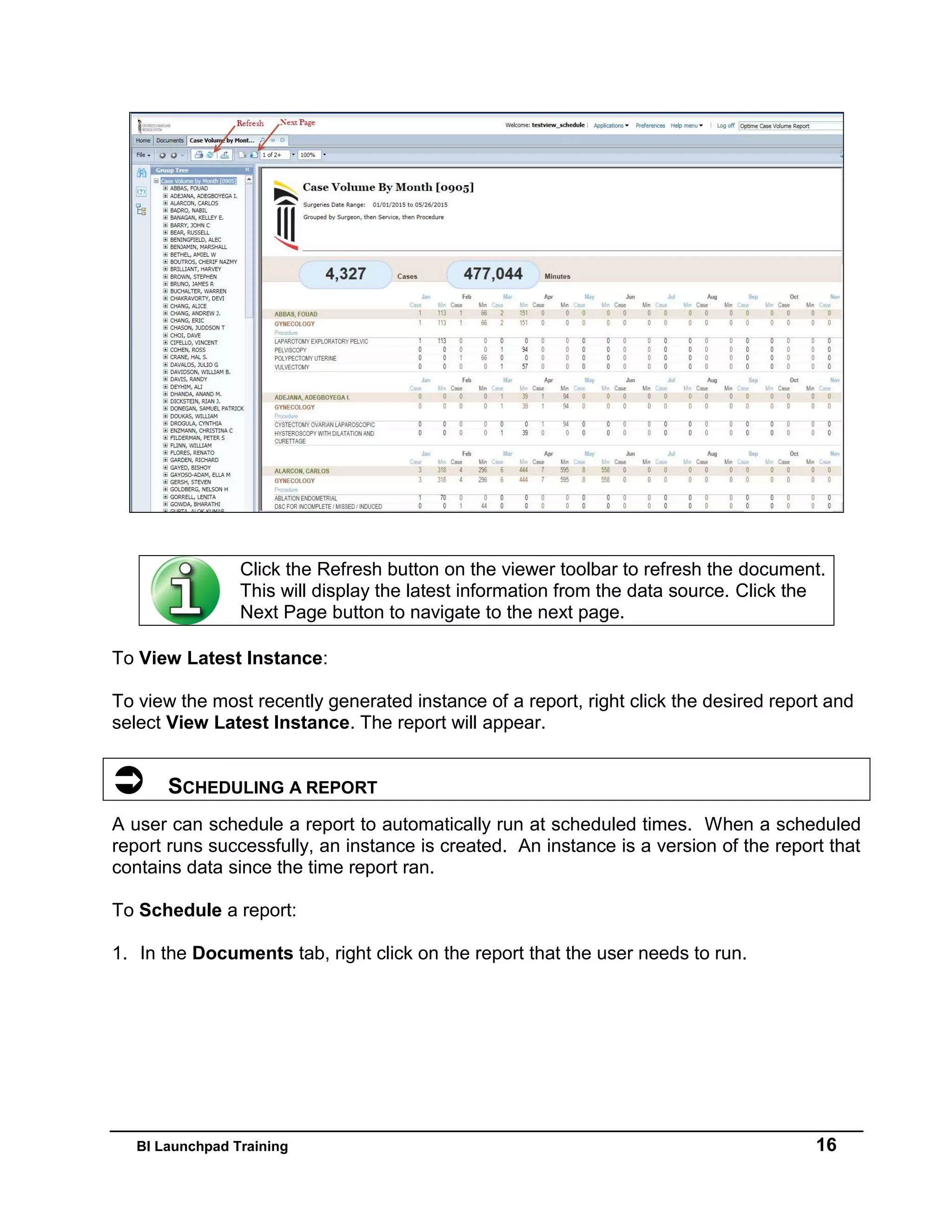 BI Launchpad Training 16
To View Latest Instance:
To view the most recently generated instance of a report, right click the desired report and
select View Latest Instance. The report will appear.
 SCHEDULING A REPORT
A user can schedule a report to automatically run at scheduled times. When a scheduled
report runs successfully, an instance is created. An instance is a version of the report that
contains data since the time report ran.
To Schedule a report:
1. In the Documents tab, right click on the report that the user needs to run.
Click the Refresh button on the viewer toolbar to refresh the document.
This will display the latest information from the data source. Click the
Next Page button to navigate to the next page.
 