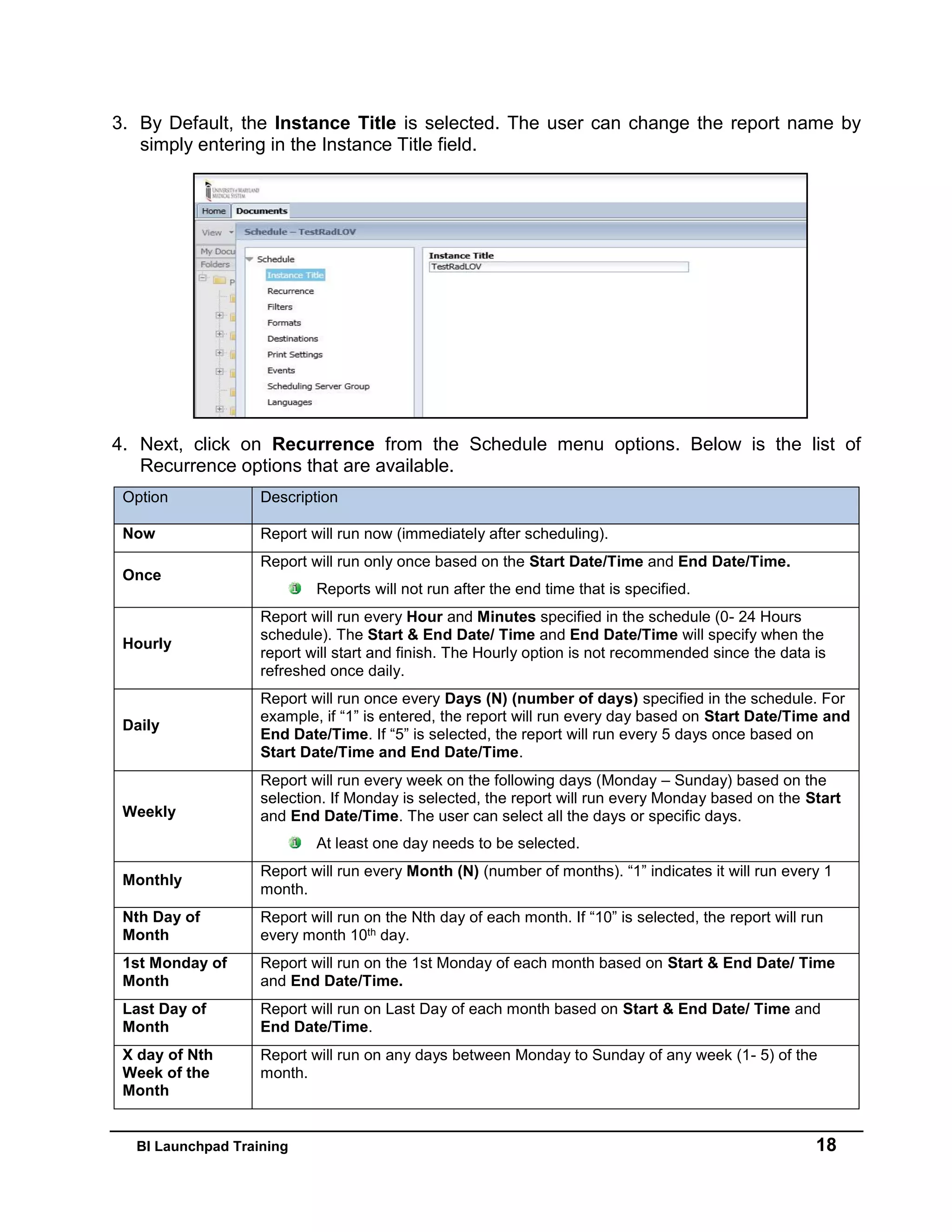 BI Launchpad Training 18
3. By Default, the Instance Title is selected. The user can change the report name by
simply entering in the Instance Title field.
4. Next, click on Recurrence from the Schedule menu options. Below is the list of
Recurrence options that are available.
Option Description
Now Report will run now (immediately after scheduling).
Once
Report will run only once based on the Start Date/Time and End Date/Time.
Reports will not run after the end time that is specified.
Hourly
Report will run every Hour and Minutes specified in the schedule (0- 24 Hours
schedule). The Start & End Date/ Time and End Date/Time will specify when the
report will start and finish. The Hourly option is not recommended since the data is
refreshed once daily.
Daily
Report will run once every Days (N) (number of days) specified in the schedule. For
example, if “1” is entered, the report will run every day based on Start Date/Time and
End Date/Time. If “5” is selected, the report will run every 5 days once based on
Start Date/Time and End Date/Time.
Weekly
Report will run every week on the following days (Monday – Sunday) based on the
selection. If Monday is selected, the report will run every Monday based on the Start
and End Date/Time. The user can select all the days or specific days.
At least one day needs to be selected.
Monthly
Report will run every Month (N) (number of months). “1” indicates it will run every 1
month.
Nth Day of
Month
Report will run on the Nth day of each month. If “10” is selected, the report will run
every month 10th day.
1st Monday of
Month
Report will run on the 1st Monday of each month based on Start & End Date/ Time
and End Date/Time.
Last Day of
Month
Report will run on Last Day of each month based on Start & End Date/ Time and
End Date/Time.
X day of Nth
Week of the
Month
Report will run on any days between Monday to Sunday of any week (1- 5) of the
month.
 