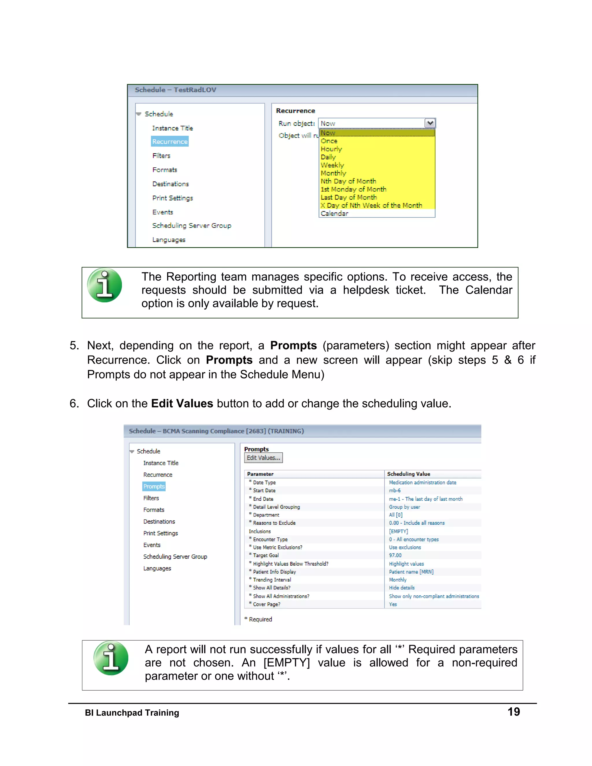 BI Launchpad Training 19
The Reporting team manages specific options. To receive access, the
requests should be submitted via a helpdesk ticket. The Calendar
option is only available by request.
5. Next, depending on the report, a Prompts (parameters) section might appear after
Recurrence. Click on Prompts and a new screen will appear (skip steps 5 & 6 if
Prompts do not appear in the Schedule Menu)
6. Click on the Edit Values button to add or change the scheduling value.
A report will not run successfully if values for all ‘*’ Required parameters
are not chosen. An [EMPTY] value is allowed for a non-required
parameter or one without ‘*’.
 
