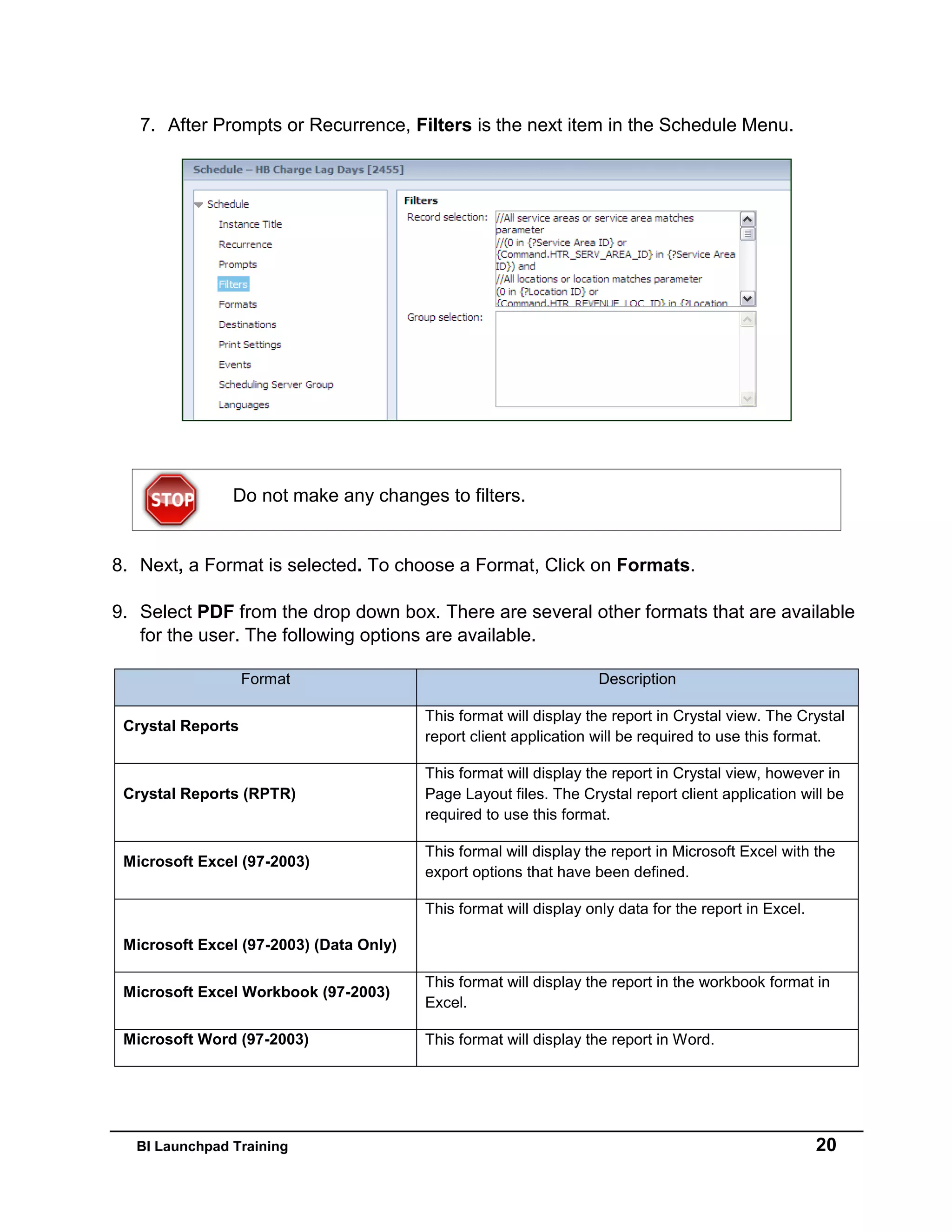 BI Launchpad Training 20
7. After Prompts or Recurrence, Filters is the next item in the Schedule Menu.
8. Next, a Format is selected. To choose a Format, Click on Formats.
9. Select PDF from the drop down box. There are several other formats that are available
for the user. The following options are available.
Format Description
Crystal Reports
This format will display the report in Crystal view. The Crystal
report client application will be required to use this format.
Crystal Reports (RPTR)
This format will display the report in Crystal view, however in
Page Layout files. The Crystal report client application will be
required to use this format.
Microsoft Excel (97-2003)
This formal will display the report in Microsoft Excel with the
export options that have been defined.
Microsoft Excel (97-2003) (Data Only)
This format will display only data for the report in Excel.
Microsoft Excel Workbook (97-2003)
This format will display the report in the workbook format in
Excel.
Microsoft Word (97-2003) This format will display the report in Word.
Do not make any changes to filters.
 