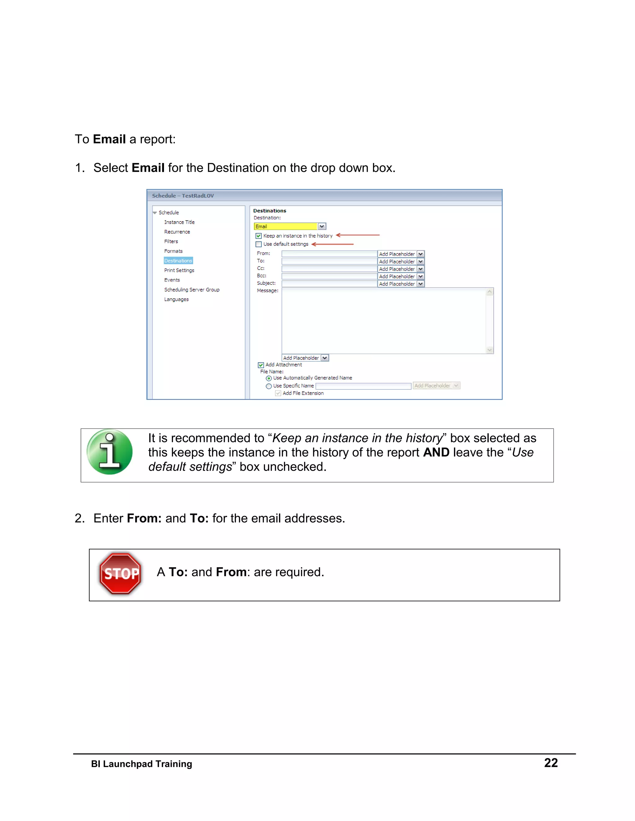 BI Launchpad Training 22
To Email a report:
1. Select Email for the Destination on the drop down box.
It is recommended to “Keep an instance in the history” box selected as
this keeps the instance in the history of the report AND leave the “Use
default settings” box unchecked.
2. Enter From: and To: for the email addresses.
A To: and From: are required.
 