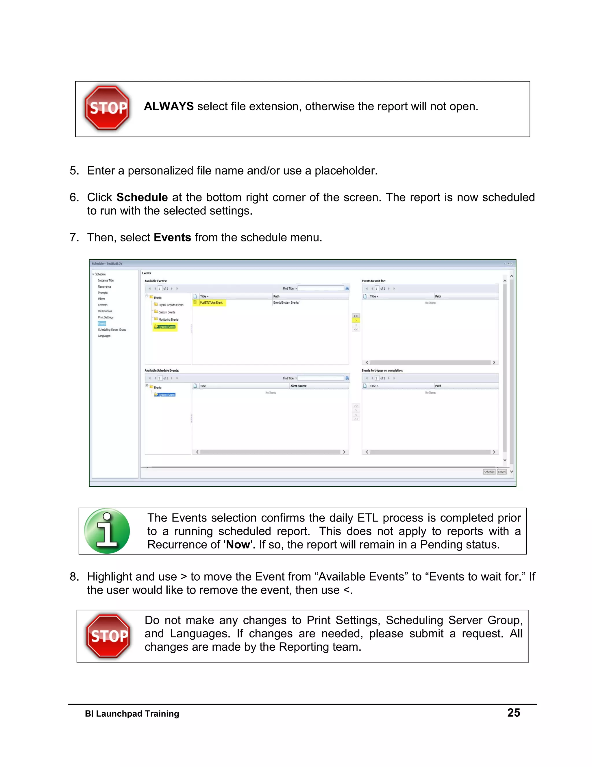 BI Launchpad Training 25
5. Enter a personalized file name and/or use a placeholder.
6. Click Schedule at the bottom right corner of the screen. The report is now scheduled
to run with the selected settings.
7. Then, select Events from the schedule menu.
8. Highlight and use > to move the Event from “Available Events” to “Events to wait for.” If
the user would like to remove the event, then use <.
Do not make any changes to Print Settings, Scheduling Server Group,
and Languages. If changes are needed, please submit a request. All
changes are made by the Reporting team.
ALWAYS select file extension, otherwise the report will not open.
The Events selection confirms the daily ETL process is completed prior
to a running scheduled report. This does not apply to reports with a
Recurrence of 'Now'. If so, the report will remain in a Pending status.
 