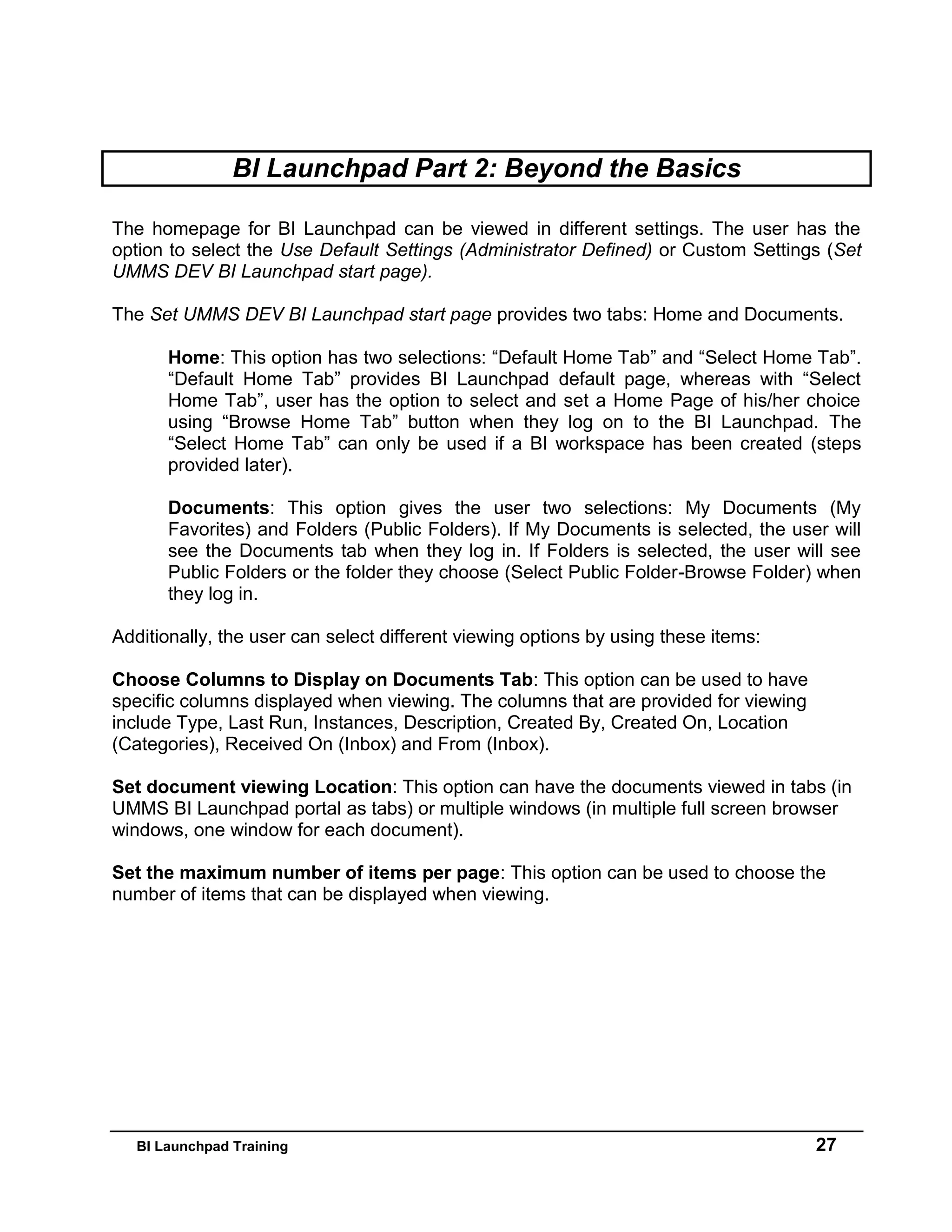 BI Launchpad Training 27
BI Launchpad Part 2: Beyond the Basics
The homepage for BI Launchpad can be viewed in different settings. The user has the
option to select the Use Default Settings (Administrator Defined) or Custom Settings (Set
UMMS DEV BI Launchpad start page).
The Set UMMS DEV BI Launchpad start page provides two tabs: Home and Documents.
Home: This option has two selections: “Default Home Tab” and “Select Home Tab”.
“Default Home Tab” provides BI Launchpad default page, whereas with “Select
Home Tab”, user has the option to select and set a Home Page of his/her choice
using “Browse Home Tab” button when they log on to the BI Launchpad. The
“Select Home Tab” can only be used if a BI workspace has been created (steps
provided later).
Documents: This option gives the user two selections: My Documents (My
Favorites) and Folders (Public Folders). If My Documents is selected, the user will
see the Documents tab when they log in. If Folders is selected, the user will see
Public Folders or the folder they choose (Select Public Folder-Browse Folder) when
they log in.
Additionally, the user can select different viewing options by using these items:
Choose Columns to Display on Documents Tab: This option can be used to have
specific columns displayed when viewing. The columns that are provided for viewing
include Type, Last Run, Instances, Description, Created By, Created On, Location
(Categories), Received On (Inbox) and From (Inbox).
Set document viewing Location: This option can have the documents viewed in tabs (in
UMMS BI Launchpad portal as tabs) or multiple windows (in multiple full screen browser
windows, one window for each document).
Set the maximum number of items per page: This option can be used to choose the
number of items that can be displayed when viewing.
 