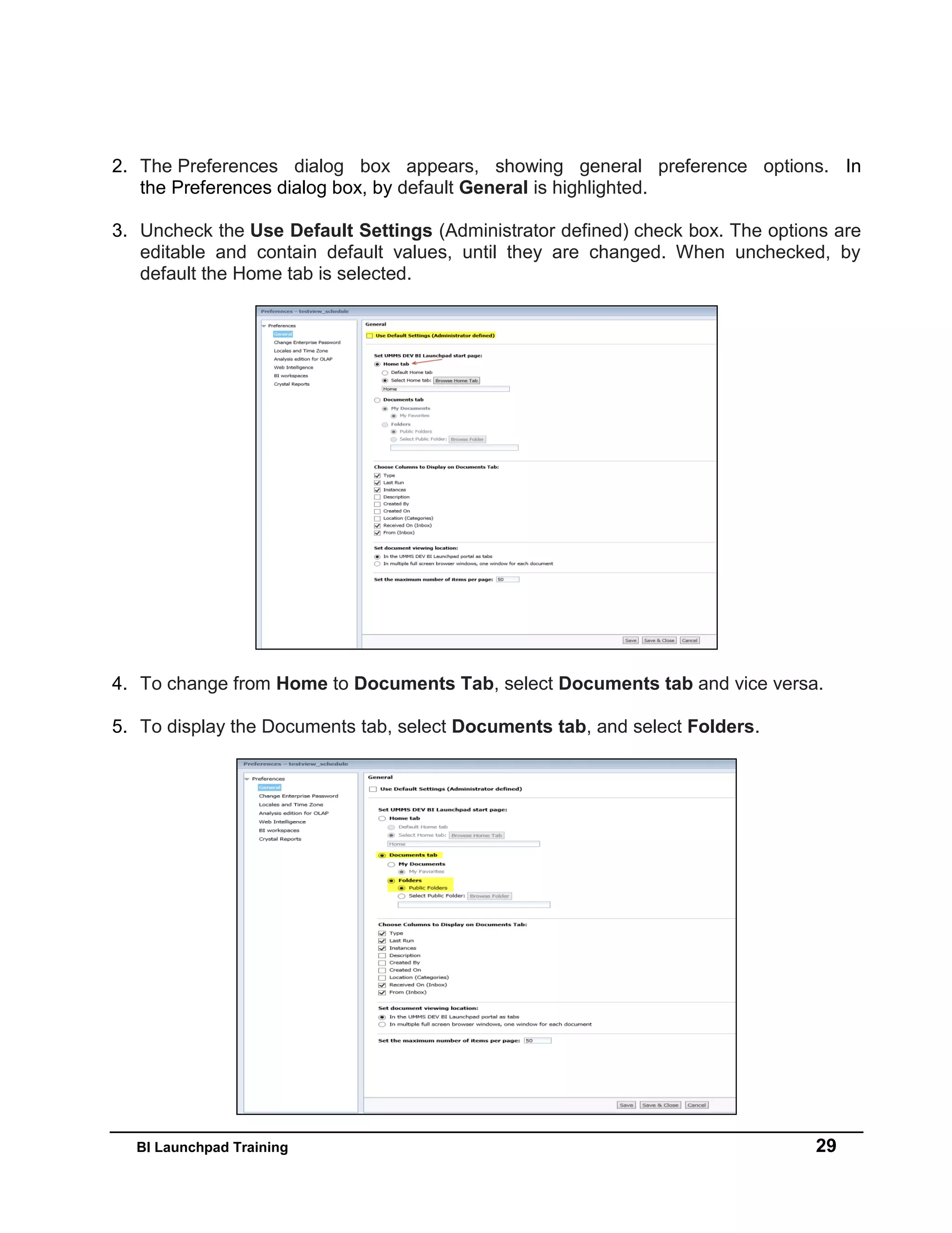 BI Launchpad Training 29
2. The Preferences dialog box appears, showing general preference options. In
the Preferences dialog box, by default General is highlighted.
3. Uncheck the Use Default Settings (Administrator defined) check box. The options are
editable and contain default values, until they are changed. When unchecked, by
default the Home tab is selected.
4. To change from Home to Documents Tab, select Documents tab and vice versa.
5. To display the Documents tab, select Documents tab, and select Folders.
 