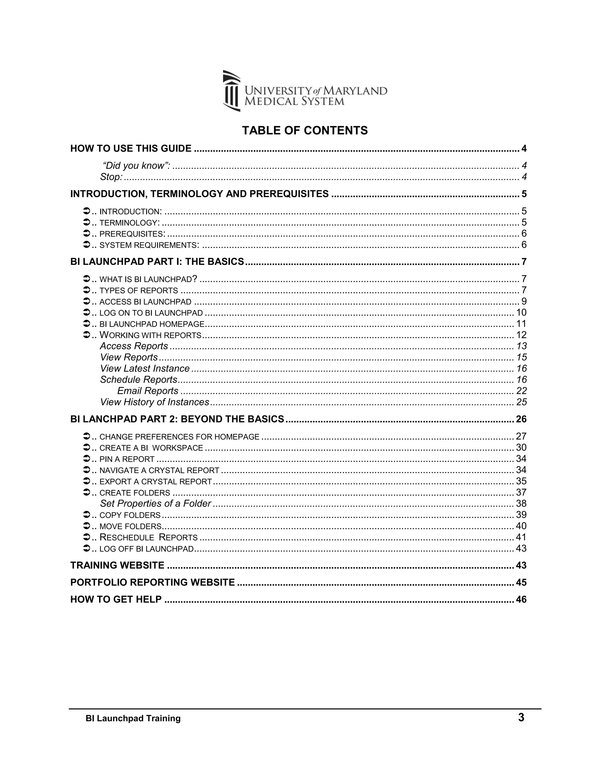 BI Launchpad Training 3
TABLE OF CONTENTS
HOW TO USE THIS GUIDE ......................................................................................................................... 4
“Did you know”: ................................................................................................................................. 4
Stop:................................................................................................................................................... 4
INTRODUCTION, TERMINOLOGY AND PREREQUISITES ...................................................................... 5
.. INTRODUCTION: .................................................................................................................................... 5
.. TERMINOLOGY: ..................................................................................................................................... 5
.. PREREQUISITES:................................................................................................................................... 6
.. SYSTEM REQUIREMENTS: ...................................................................................................................... 6
BI LAUNCHPAD PART I: THE BASICS...................................................................................................... 7
.. WHAT IS BI LAUNCHPAD? ....................................................................................................................... 7
.. TYPES OF REPORTS .............................................................................................................................. 7
.. ACCESS BI LAUNCHPAD ......................................................................................................................... 9
.. LOG ON TO BI LAUNCHPAD ................................................................................................................... 10
.. BI LAUNCHPAD HOMEPAGE................................................................................................................... 11
.. WORKING WITH REPORTS.................................................................................................................... 12
Access Reports ................................................................................................................................ 13
View Reports.................................................................................................................................... 15
View Latest Instance ........................................................................................................................ 16
Schedule Reports............................................................................................................................. 16
Email Reports ............................................................................................................................ 22
View History of Instances................................................................................................................. 25
BI LANCHPAD PART 2: BEYOND THE BASICS..................................................................................... 26
.. CHANGE PREFERENCES FOR HOMEPAGE .............................................................................................. 27
.. CREATE A BI WORKSPACE ................................................................................................................... 30
.. PIN A REPORT ..................................................................................................................................... 34
.. NAVIGATE A CRYSTAL REPORT ............................................................................................................. 34
.. EXPORT A CRYSTAL REPORT................................................................................................................ 35
.. CREATE FOLDERS ............................................................................................................................... 37
Set Properties of a Folder ................................................................................................................ 38
.. COPY FOLDERS................................................................................................................................... 39
.. MOVE FOLDERS................................................................................................................................... 40
.. RESCHEDULE REPORTS ..................................................................................................................... 41
.. LOG OFF BI LAUNCHPAD....................................................................................................................... 43
TRAINING WEBSITE ................................................................................................................................. 43
PORTFOLIO REPORTING WEBSITE ....................................................................................................... 45
HOW TO GET HELP .................................................................................................................................. 46
 