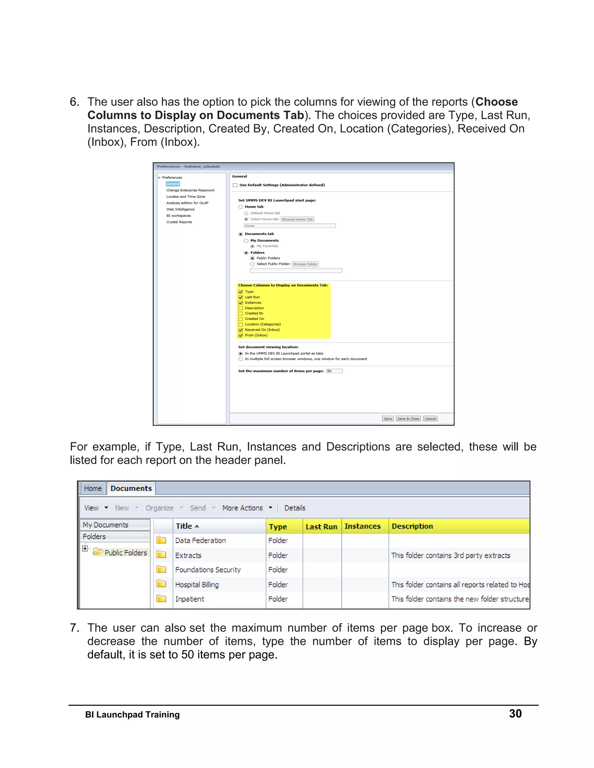BI Launchpad Training 30
6. The user also has the option to pick the columns for viewing of the reports (Choose
Columns to Display on Documents Tab). The choices provided are Type, Last Run,
Instances, Description, Created By, Created On, Location (Categories), Received On
(Inbox), From (Inbox).
For example, if Type, Last Run, Instances and Descriptions are selected, these will be
listed for each report on the header panel.
7. The user can also set the maximum number of items per page box. To increase or
decrease the number of items, type the number of items to display per page. By
default, it is set to 50 items per page.
 