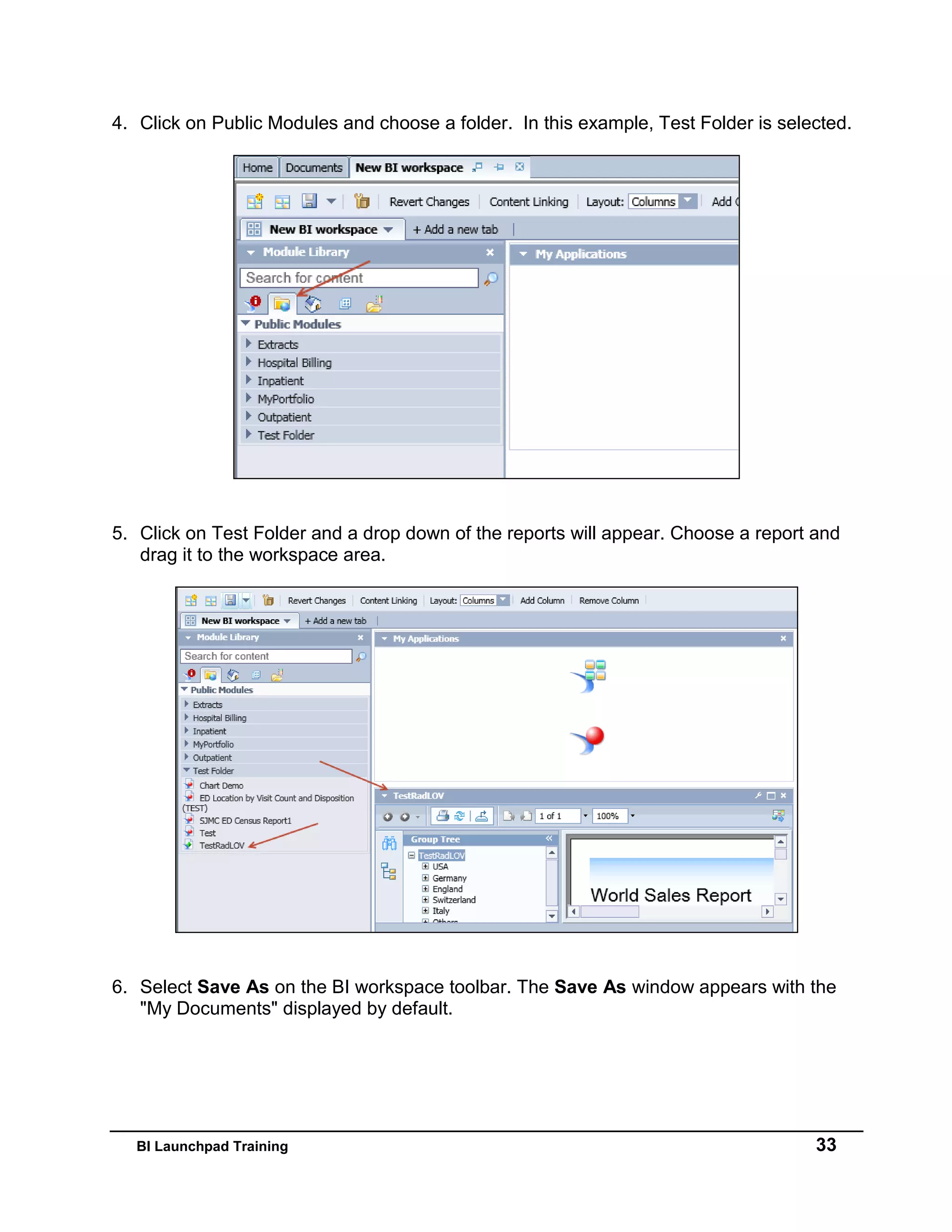 BI Launchpad Training 33
4. Click on Public Modules and choose a folder. In this example, Test Folder is selected.
5. Click on Test Folder and a drop down of the reports will appear. Choose a report and
drag it to the workspace area.
6. Select Save As on the BI workspace toolbar. The Save As window appears with the
"My Documents" displayed by default.
 