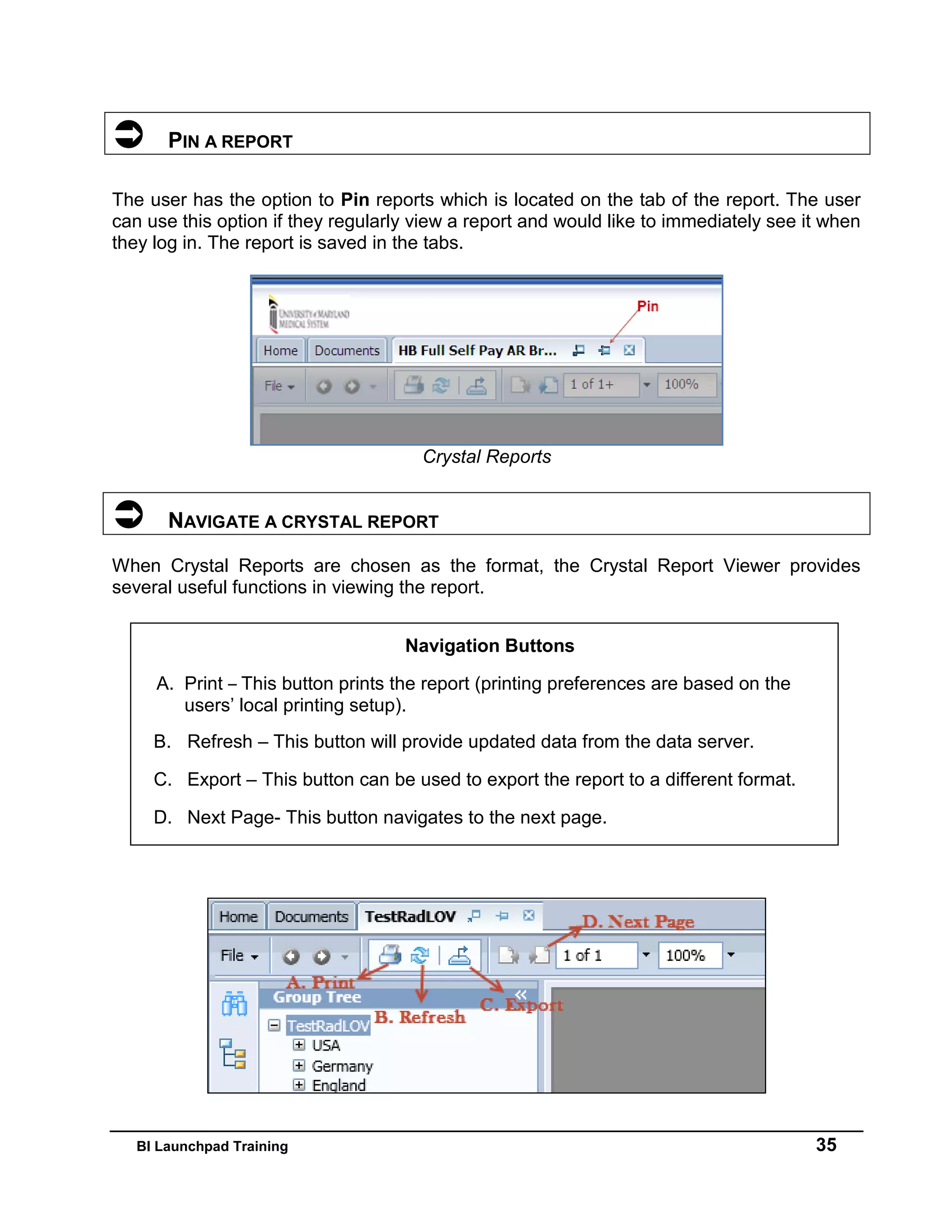 BI Launchpad Training 35
 PIN A REPORT
The user has the option to Pin reports which is located on the tab of the report. The user
can use this option if they regularly view a report and would like to immediately see it when
they log in. The report is saved in the tabs.
Crystal Reports
 NAVIGATE A CRYSTAL REPORT
When Crystal Reports are chosen as the format, the Crystal Report Viewer provides
several useful functions in viewing the report.
Navigation Buttons
A. Print – This button prints the report (printing preferences are based on the
users’ local printing setup).
B. Refresh – This button will provide updated data from the data server.
C. Export – This button can be used to export the report to a different format.
D. Next Page- This button navigates to the next page.
 