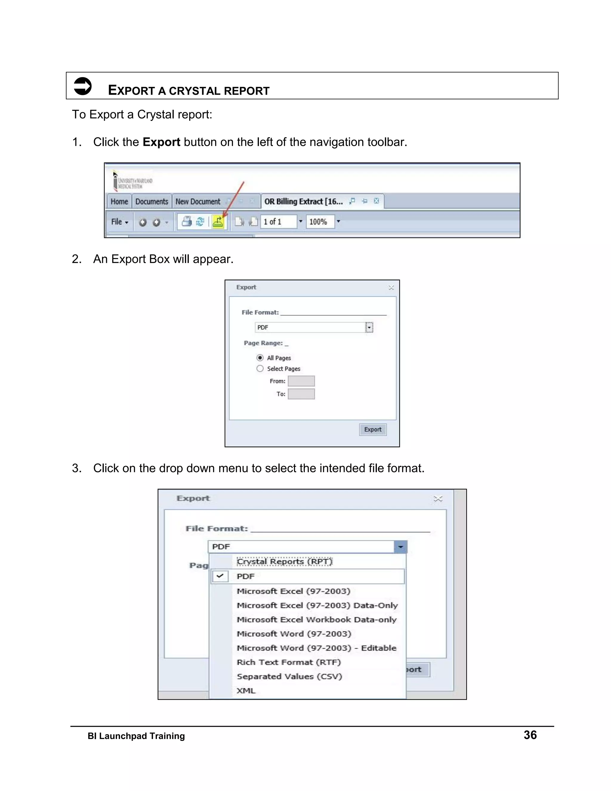 BI Launchpad Training 36
 EXPORT A CRYSTAL REPORT
To Export a Crystal report:
1. Click the Export button on the left of the navigation toolbar.
2. An Export Box will appear.
3. Click on the drop down menu to select the intended file format.
 