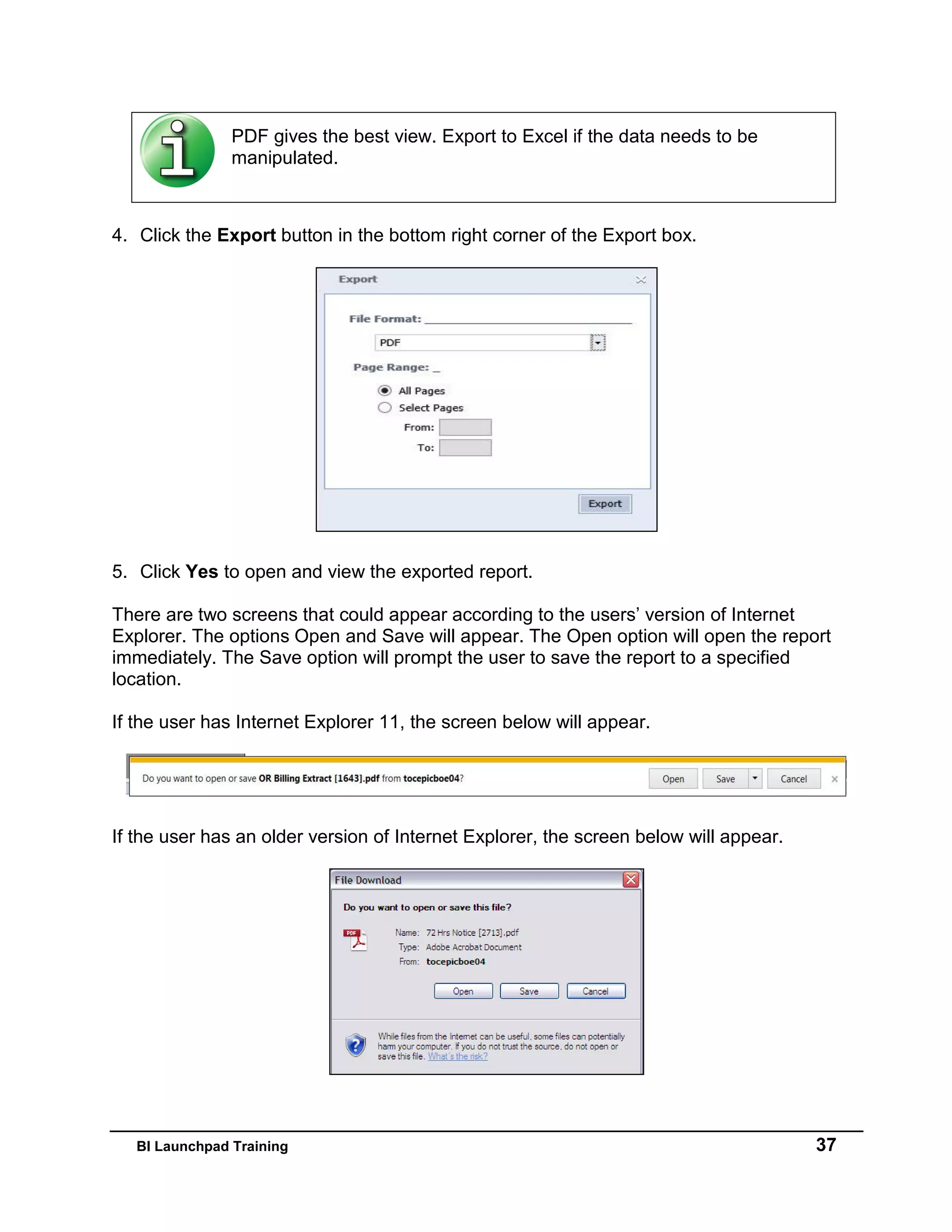 BI Launchpad Training 37
PDF gives the best view. Export to Excel if the data needs to be
manipulated.
4. Click the Export button in the bottom right corner of the Export box.
5. Click Yes to open and view the exported report.
There are two screens that could appear according to the users’ version of Internet
Explorer. The options Open and Save will appear. The Open option will open the report
immediately. The Save option will prompt the user to save the report to a specified
location.
If the user has Internet Explorer 11, the screen below will appear.
If the user has an older version of Internet Explorer, the screen below will appear.
 