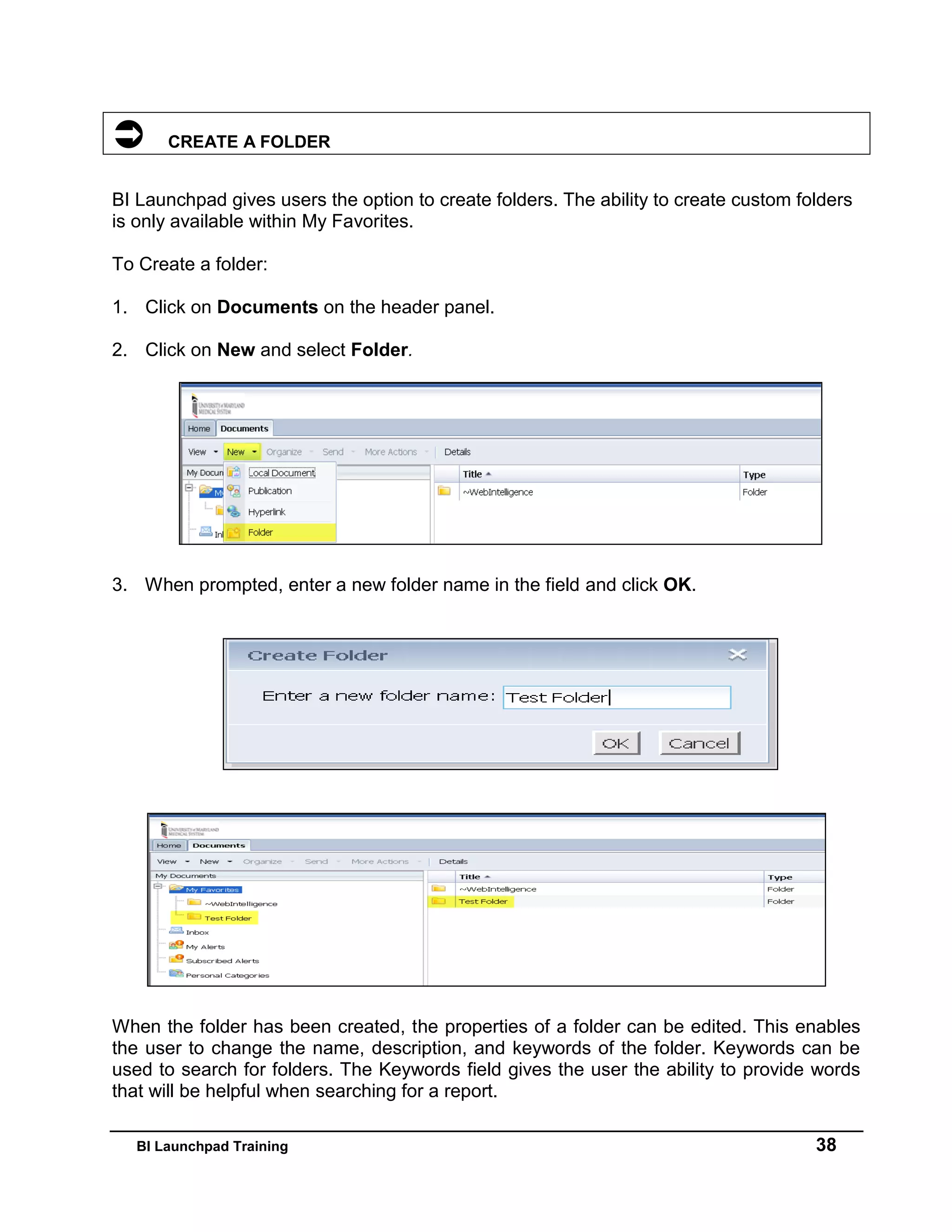 BI Launchpad Training 38
 CREATE A FOLDER
BI Launchpad gives users the option to create folders. The ability to create custom folders
is only available within My Favorites.
To Create a folder:
1. Click on Documents on the header panel.
2. Click on New and select Folder.
3. When prompted, enter a new folder name in the field and click OK.
When the folder has been created, the properties of a folder can be edited. This enables
the user to change the name, description, and keywords of the folder. Keywords can be
used to search for folders. The Keywords field gives the user the ability to provide words
that will be helpful when searching for a report.
 