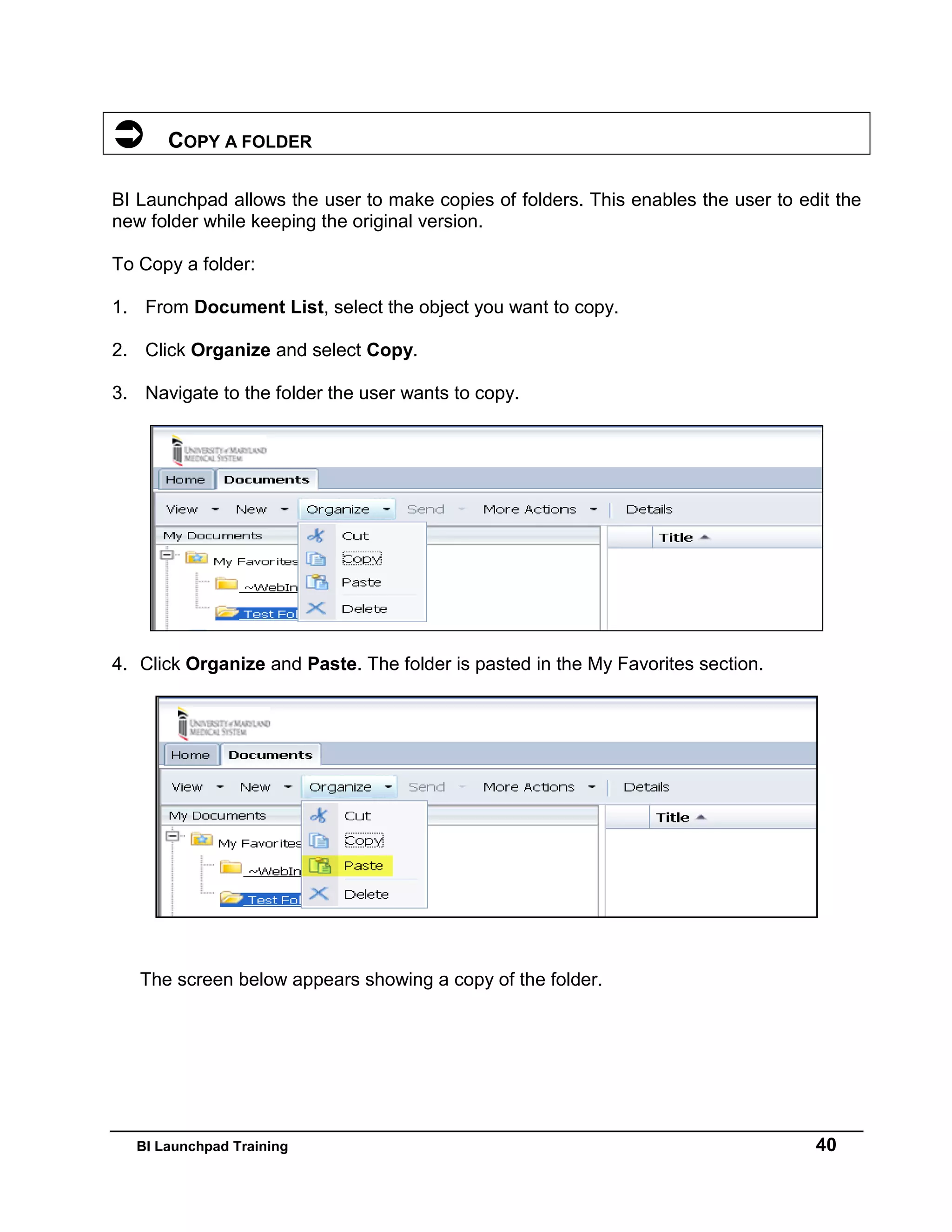 BI Launchpad Training 40
 COPY A FOLDER
BI Launchpad allows the user to make copies of folders. This enables the user to edit the
new folder while keeping the original version.
To Copy a folder:
1. From Document List, select the object you want to copy.
2. Click Organize and select Copy.
3. Navigate to the folder the user wants to copy.
4. Click Organize and Paste. The folder is pasted in the My Favorites section.
The screen below appears showing a copy of the folder.
 