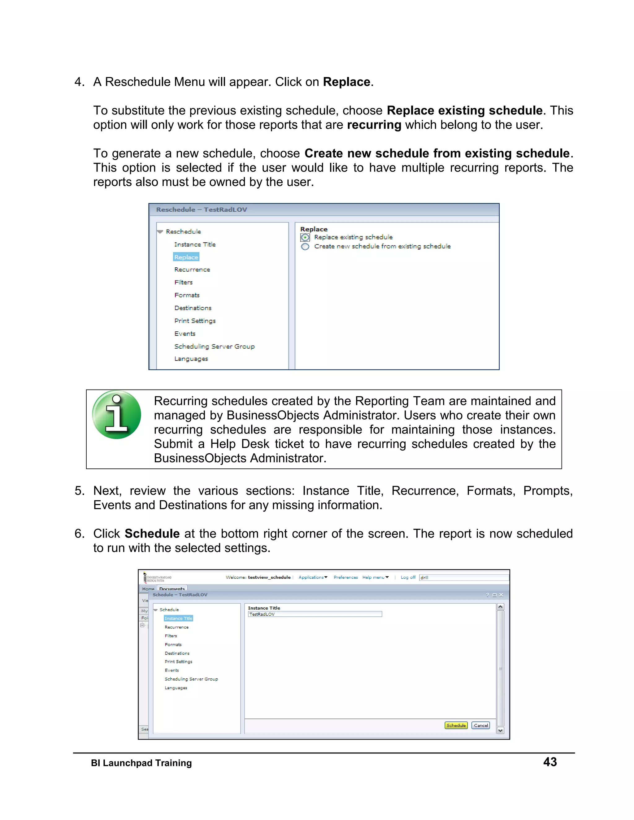 BI Launchpad Training 43
4. A Reschedule Menu will appear. Click on Replace.
To substitute the previous existing schedule, choose Replace existing schedule. This
option will only work for those reports that are recurring which belong to the user.
To generate a new schedule, choose Create new schedule from existing schedule.
This option is selected if the user would like to have multiple recurring reports. The
reports also must be owned by the user.
5. Next, review the various sections: Instance Title, Recurrence, Formats, Prompts,
Events and Destinations for any missing information.
6. Click Schedule at the bottom right corner of the screen. The report is now scheduled
to run with the selected settings.
Recurring schedules created by the Reporting Team are maintained and
managed by BusinessObjects Administrator. Users who create their own
recurring schedules are responsible for maintaining those instances.
Submit a Help Desk ticket to have recurring schedules created by the
BusinessObjects Administrator.
 