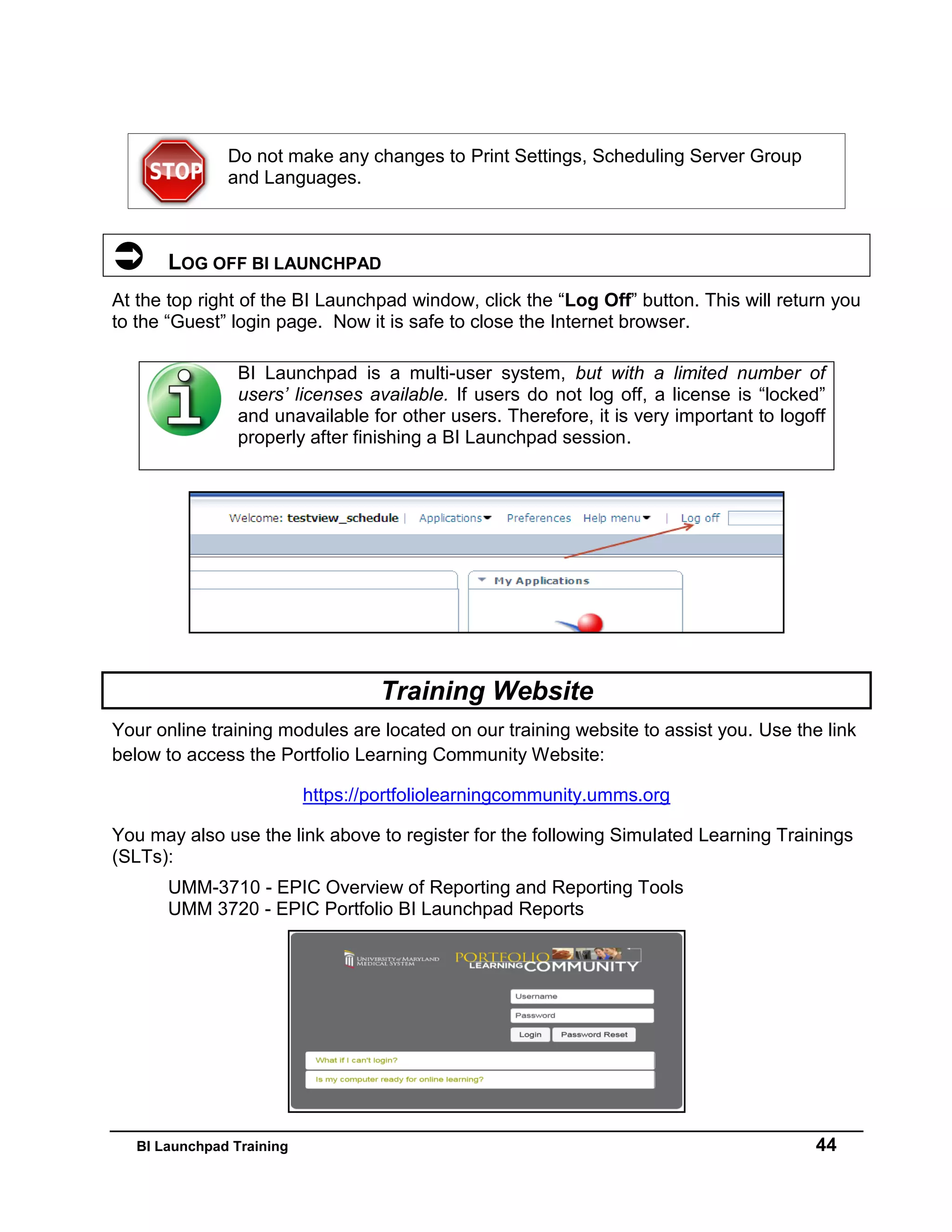 BI Launchpad Training 44
Do not make any changes to Print Settings, Scheduling Server Group
and Languages.
 LOG OFF BI LAUNCHPAD
At the top right of the BI Launchpad window, click the “Log Off” button. This will return you
to the “Guest” login page. Now it is safe to close the Internet browser.
Training Website
Your online training modules are located on our training website to assist you. Use the link
below to access the Portfolio Learning Community Website:
https://portfoliolearningcommunity.umms.org
You may also use the link above to register for the following Simulated Learning Trainings
(SLTs):
UMM-3710 - EPIC Overview of Reporting and Reporting Tools
UMM 3720 - EPIC Portfolio BI Launchpad Reports
BI Launchpad is a multi-user system, but with a limited number of
users’ licenses available. If users do not log off, a license is “locked”
and unavailable for other users. Therefore, it is very important to logoff
properly after finishing a BI Launchpad session.
 