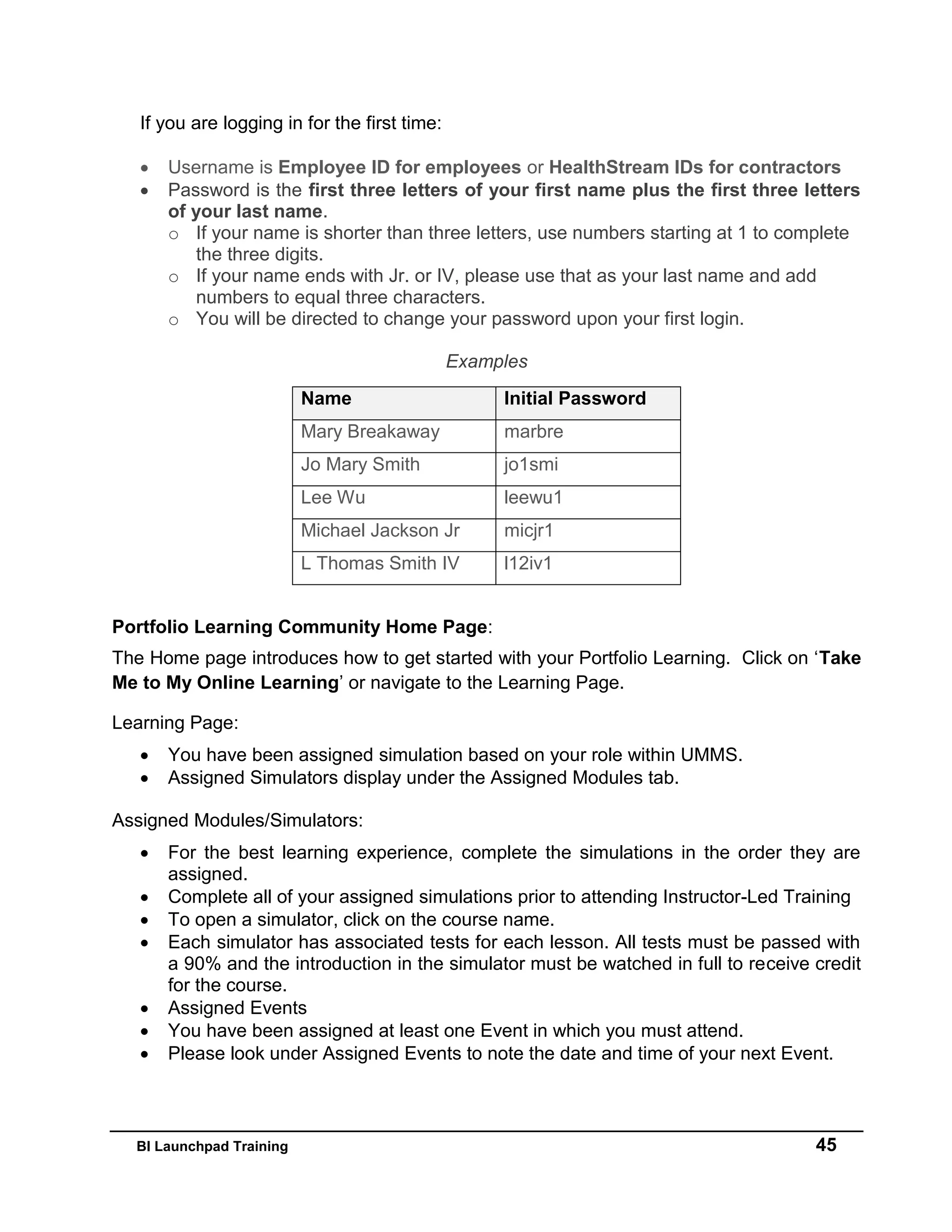 BI Launchpad Training 45
If you are logging in for the first time:
 Username is Employee ID for employees or HealthStream IDs for contractors
 Password is the first three letters of your first name plus the first three letters
of your last name.
o If your name is shorter than three letters, use numbers starting at 1 to complete
the three digits.
o If your name ends with Jr. or IV, please use that as your last name and add
numbers to equal three characters.
o You will be directed to change your password upon your first login.
Examples
Name Initial Password
Mary Breakaway marbre
Jo Mary Smith jo1smi
Lee Wu leewu1
Michael Jackson Jr micjr1
L Thomas Smith IV l12iv1
Portfolio Learning Community Home Page:
The Home page introduces how to get started with your Portfolio Learning. Click on ‘Take
Me to My Online Learning’ or navigate to the Learning Page.
Learning Page:
 You have been assigned simulation based on your role within UMMS.
 Assigned Simulators display under the Assigned Modules tab.
Assigned Modules/Simulators:
 For the best learning experience, complete the simulations in the order they are
assigned.
 Complete all of your assigned simulations prior to attending Instructor-Led Training
 To open a simulator, click on the course name.
 Each simulator has associated tests for each lesson. All tests must be passed with
a 90% and the introduction in the simulator must be watched in full to receive credit
for the course.
 Assigned Events
 You have been assigned at least one Event in which you must attend.
 Please look under Assigned Events to note the date and time of your next Event.
 