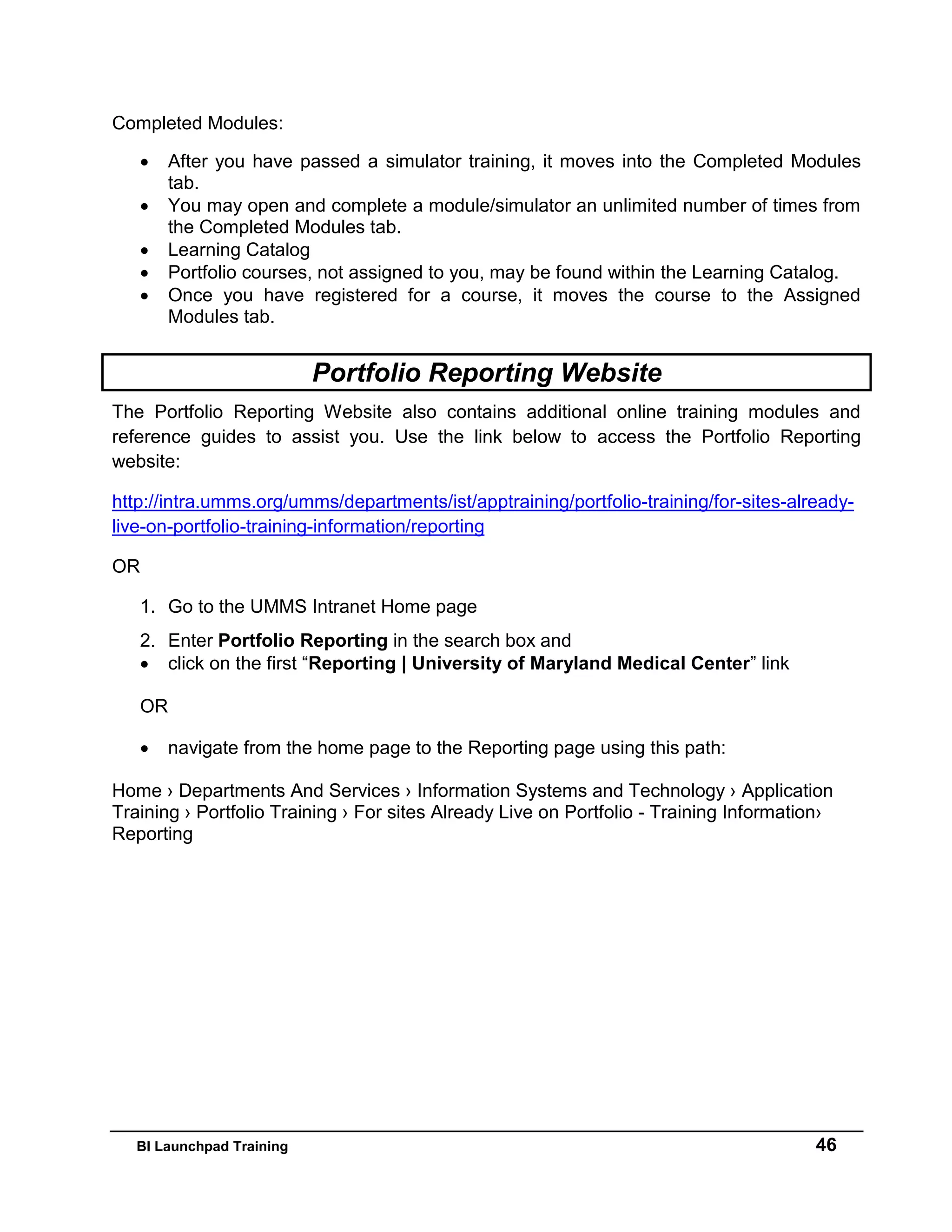 BI Launchpad Training 46
Completed Modules:
 After you have passed a simulator training, it moves into the Completed Modules
tab.
 You may open and complete a module/simulator an unlimited number of times from
the Completed Modules tab.
 Learning Catalog
 Portfolio courses, not assigned to you, may be found within the Learning Catalog.
 Once you have registered for a course, it moves the course to the Assigned
Modules tab.
Portfolio Reporting Website
The Portfolio Reporting Website also contains additional online training modules and
reference guides to assist you. Use the link below to access the Portfolio Reporting
website:
http://intra.umms.org/umms/departments/ist/apptraining/portfolio-training/for-sites-already-
live-on-portfolio-training-information/reporting
OR
1. Go to the UMMS Intranet Home page
2. Enter Portfolio Reporting in the search box and
 click on the first “Reporting | University of Maryland Medical Center” link
OR
 navigate from the home page to the Reporting page using this path:
Home › Departments And Services › Information Systems and Technology › Application
Training › Portfolio Training › For sites Already Live on Portfolio - Training Information›
Reporting
 