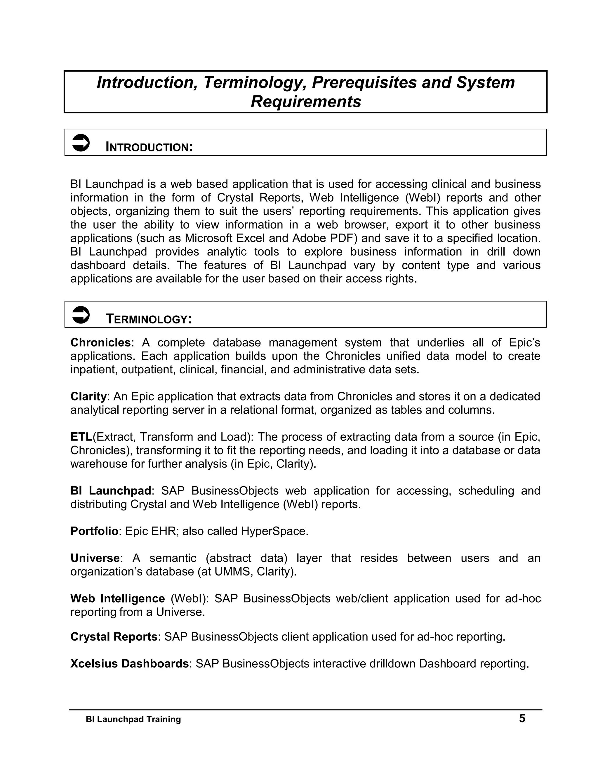 BI Launchpad Training 5
Introduction, Terminology, Prerequisites and System
Requirements
 INTRODUCTION:
BI Launchpad is a web based application that is used for accessing clinical and business
information in the form of Crystal Reports, Web Intelligence (WebI) reports and other
objects, organizing them to suit the users’ reporting requirements. This application gives
the user the ability to view information in a web browser, export it to other business
applications (such as Microsoft Excel and Adobe PDF) and save it to a specified location.
BI Launchpad provides analytic tools to explore business information in drill down
dashboard details. The features of BI Launchpad vary by content type and various
applications are available for the user based on their access rights.
 TERMINOLOGY:
Chronicles: A complete database management system that underlies all of Epic’s
applications. Each application builds upon the Chronicles unified data model to create
inpatient, outpatient, clinical, financial, and administrative data sets.
Clarity: An Epic application that extracts data from Chronicles and stores it on a dedicated
analytical reporting server in a relational format, organized as tables and columns.
ETL(Extract, Transform and Load): The process of extracting data from a source (in Epic,
Chronicles), transforming it to fit the reporting needs, and loading it into a database or data
warehouse for further analysis (in Epic, Clarity).
BI Launchpad: SAP BusinessObjects web application for accessing, scheduling and
distributing Crystal and Web Intelligence (WebI) reports.
Portfolio: Epic EHR; also called HyperSpace.
Universe: A semantic (abstract data) layer that resides between users and an
organization’s database (at UMMS, Clarity).
Web Intelligence (WebI): SAP BusinessObjects web/client application used for ad-hoc
reporting from a Universe.
Crystal Reports: SAP BusinessObjects client application used for ad-hoc reporting.
Xcelsius Dashboards: SAP BusinessObjects interactive drilldown Dashboard reporting.
 