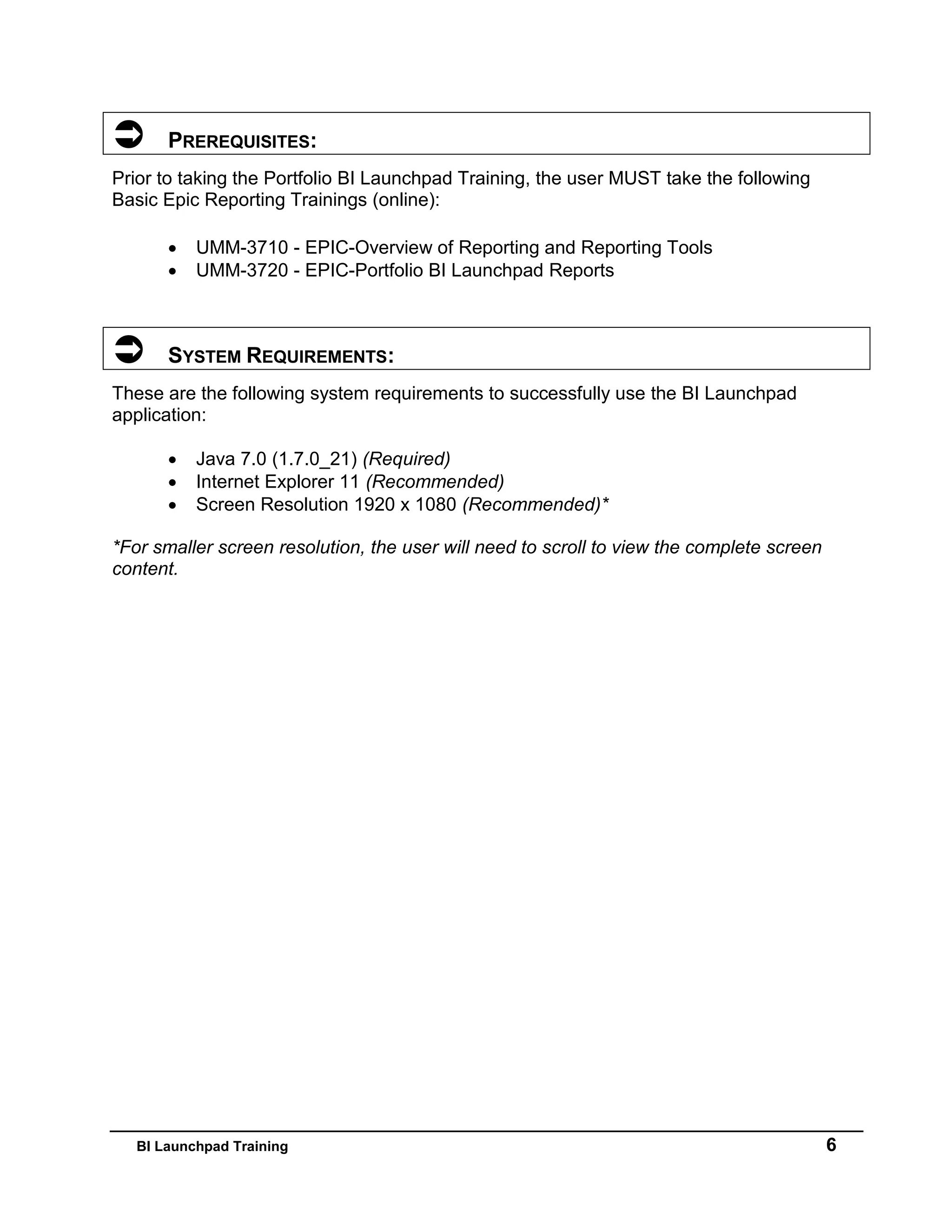 BI Launchpad Training 6
 PREREQUISITES:
Prior to taking the Portfolio BI Launchpad Training, the user MUST take the following
Basic Epic Reporting Trainings (online):
 UMM-3710 - EPIC-Overview of Reporting and Reporting Tools
 UMM-3720 - EPIC-Portfolio BI Launchpad Reports
 SYSTEM REQUIREMENTS:
These are the following system requirements to successfully use the BI Launchpad
application:
 Java 7.0 (1.7.0_21) (Required)
 Internet Explorer 11 (Recommended)
 Screen Resolution 1920 x 1080 (Recommended)*
*For smaller screen resolution, the user will need to scroll to view the complete screen
content.
 