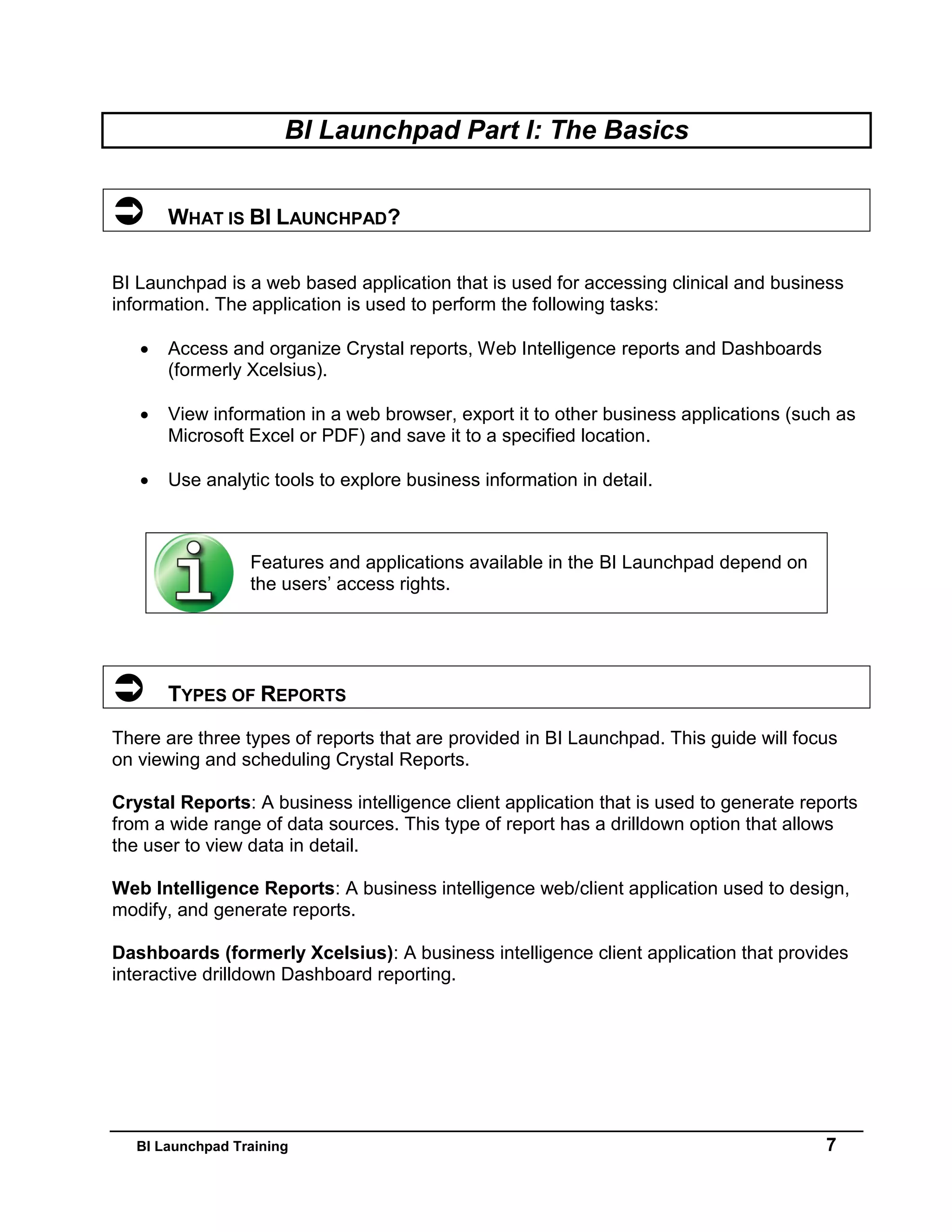 BI Launchpad Training 7
BI Launchpad Part I: The Basics
 WHAT IS BI LAUNCHPAD?
BI Launchpad is a web based application that is used for accessing clinical and business
information. The application is used to perform the following tasks:
 Access and organize Crystal reports, Web Intelligence reports and Dashboards
(formerly Xcelsius).
 View information in a web browser, export it to other business applications (such as
Microsoft Excel or PDF) and save it to a specified location.
 Use analytic tools to explore business information in detail.
 TYPES OF REPORTS
There are three types of reports that are provided in BI Launchpad. This guide will focus
on viewing and scheduling Crystal Reports.
Crystal Reports: A business intelligence client application that is used to generate reports
from a wide range of data sources. This type of report has a drilldown option that allows
the user to view data in detail.
Web Intelligence Reports: A business intelligence web/client application used to design,
modify, and generate reports.
Dashboards (formerly Xcelsius): A business intelligence client application that provides
interactive drilldown Dashboard reporting.
Features and applications available in the BI Launchpad depend on
the users’ access rights.
 