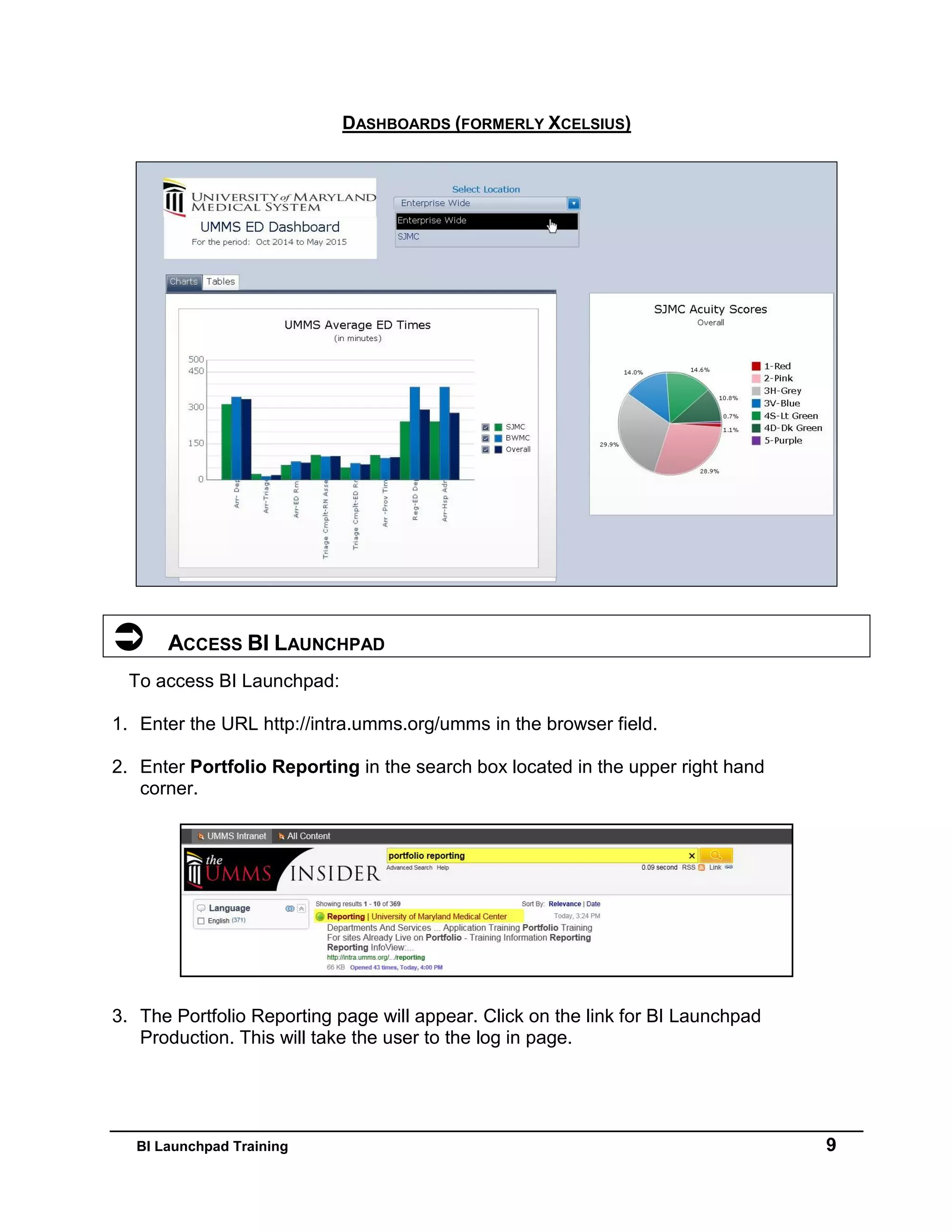 BI Launchpad Training 9
DASHBOARDS (FORMERLY XCELSIUS)
 ACCESS BI LAUNCHPAD
To access BI Launchpad:
1. Enter the URL http://intra.umms.org/umms in the browser field.
2. Enter Portfolio Reporting in the search box located in the upper right hand
corner.
3. The Portfolio Reporting page will appear. Click on the link for BI Launchpad
Production. This will take the user to the log in page.
 