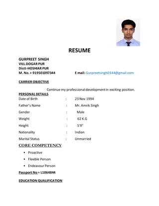 RESUME
GURPREET SINGH
VILL.DOGAR PUR
Distt-HOSHIAR PUR
M. No. + 919501097344 E mail: Gurpreetsingh0344@gmail.com
CARRIER OBJECTIVE
Continue my professionaldevelopmentin exciting position.
PERSONAL DETAILS
Date of Birth : 23 Nov 1994
Father’s Name : Mr. Amrik Singh
Gender : Male
Weight : 62 K.G
Height : 5'9"
Nationality : Indian
Marital Status : Unmarried
CORE COMPETENCY
• Proactive
• Flexible Person
• Endeavour Person
Passport No = L1064844
EDUCATION QUALIFICATION
 