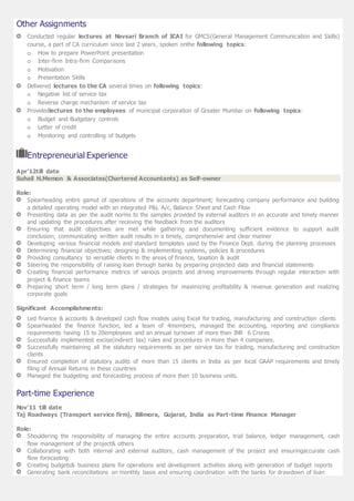 Other Assignments
Conducted regular lectures at Navsari Branch of ICAI for GMCS(General Management Communication and Skills)
course, a part of CA curriculum since last 2 years, spoken onthe following topics:
o How to prepare PowerPoint presentation
o Inter-firm Intra-firm Comparisons
o Motivation
o Presentation Skills
Delivered lectures to the CA several times on following topics:
o Negative list of service tax
o Reverse charge mechanism of service tax
Providedlectures to the employees of municipal corporation of Greater Mumbai on following topics:
o Budget and Budgetary controls
o Letter of credit
o Monitoring and controlling of budgets
Entrepreneurial Experience
Apr’12till date
Suhail H.Memon & Associates(Chartered Accountants) as Self-owner
Role:
Spearheading entire gamut of operations of the accounts department; forecasting company performance and building
a detailed operating model with an integrated P&L A/c, Balance Sheet and Cash Flow
Presenting data as per the audit norms to the samples provided by external auditors in an accurate and timely manner
and updating the procedures after receiving the feedback from the auditors
Ensuring that audit objectives are met while gathering and documenting sufficient evidence to support audit
conclusion; communicating written audit results in a timely, comprehensive and clear manner
Developing various financial models and standard templates used by the Finance Dept. during the planning processes
Determining financial objectives; designing & implementing systems, policies & procedures
Providing consultancy to versatile clients in the areas of finance, taxation & audit
Steering the responsibility of raising loan through banks by preparing projected data and financial statements
Creating financial performance metrics of various projects and driving improvements through regular interaction with
project & finance teams
Preparing short term / long term plans / strategies for maximizing profitability & revenue generation and realizing
corporate goals
Significant Accomplishments:
Led finance & accounts & developed cash flow models using Excel for trading, manufacturing and construction clients
Spearheaded the finance function, led a team of 4members, managed the accounting, reporting and compliance
requirements having 15 to 20employees and an annual turnover of more than INR 6 Crores
Successfully implemented excise(indirect tax) rules and procedures in more than 4 companies.
Successfully maintaining all the statutory requirements as per service tax for trading, manufacturing and construction
clients
Ensured completion of statutory audits of more than 15 clients in India as per local GAAP requirements and timely
filing of Annual Returns in these countries
Managed the budgeting and forecasting process of more than 10 business units.
Part-time Experience
Nov’11 till date
Taj Roadways (Transport service firm), Bilimora, Gujarat, India as Part-time Finance Manager
Role:
Shouldering the responsibility of managing the entire accounts preparation, trial balance, ledger management, cash
flow management of the project& others
Collaborating with both internal and external auditors, cash management of the project and ensuringaccurate cash
flow forecasting
Creating budgets& business plans for operations and development activities along with generation of budget reports
Generating bank reconciliations on monthly basis and ensuring coordination with the banks for drawdown of loan
 